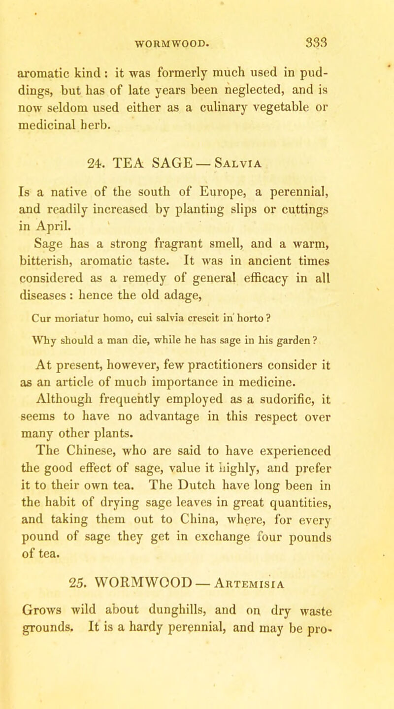 aromatic kind : it was formerly much used in pud- dings, but has of late years been neglected, and is now seldom used either as a culinary vegetable or medicinal herb. 24. TEA SAGE — Salvia Is a native of the south of Europe, a perennial, and readily increased by planting slips or cuttings in April. Sage has a strong fragrant smell, and a warm» bitterish, aromatic taste. It was in ancient times considered as a remedy of general efficacy in all diseases : hence the old adage. Cur moriatur homo, cui salvia crescit in' horto ? \Vhy should a man die, while he has sage in his garden ? At present, however, few practitioners consider it as an article of much importance in medicine. Although frequently employed as a sudorific, it seems to have no advantage in this respect over many other plants. The Chinese, who are said to have experienced the good effect of sage, value it highly, and prefer it to their own tea. The Dutch have long been in the habit of drying sage leaves in great quantities, and taking them out to China, where, for every pound of sage they get in exchange four pounds of tea. 25. WORMWOOD — Artemisia Grows wild about dunghills, and on dry waste grounds. It is a hardy perennial, and may be pro-