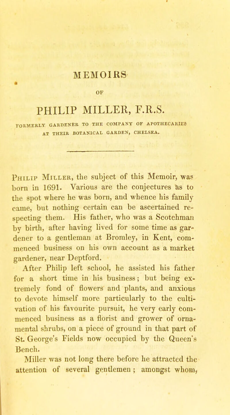 MEMOIRS OF PHILIP MILLER, F.R.S. FORMERLY GARDENER TO THE COMPANY OF APOTHECARIE* AT THEIR BOTANICAL GARDEN, CHELSEA. Philip Miller, the subject of this Memoir, Avas born in 1691. Various are the conjectures as to the spot where he was born, and whence his family came, but nothing certain can be ascertained re- specting them. His father, who was a Scotchman by birth, after having lived for some time as gar- dener to a gentleman at Bromley, in Kent, com- menced business on his own account as a market gardener, near Deptford. After Philip left school, he assisted his father for a short time in his business; but being ex- tremely fond of flowers and plants, and anxious to devote himself more particularly to the culti- vation of his favourite pursuit, he very early com- menced business as a florist and grower of orna- mental shrubs, on a piece of ground in that part of St George’s Fields now occupied by the Queen's Bench. Miller was not long there before he attracted the attention of several gentlemen; amongst whom,