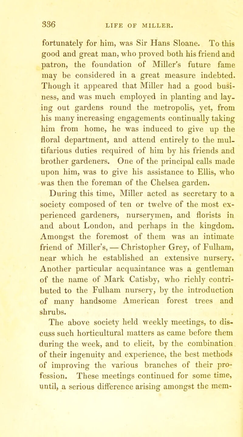 fortunately for him, was Sir Hans Sloane. To this good and great man, who proved both his friend and patron, the foundation of Miller’s future fame may be considered in a great measure indebted. Though it appeared that Miller had a good busi- ness, and was much employed in planting and lay- ing out gardens round the metropolis, yet, from his many increasing engagements continually taking him from home, he was induced to give up the floral department, and attend entirely to the mul- tifarious duties required of him by his friends and brother gardeners. One of the principal calls made upon him, was to give his assistance to Ellis, who M'as then the foreman of the Chelsea garden. During this time. Miller acted as secretary to a society composed of ten or twelve of the most ex- perienced gardeners, nurserymen, and florists in and about London, and perhaps in the kingdom. Amongst the foremost of them was an intimate friend of Miller’s,— Christopher Grey, of Fulham, near which he established an extensive nursery. Another particular acquaintance was a gentleman of the name of Mark Catisby, who richly contri- buted to the Fulham nursery, by the introduction of many handsome American forest trees and shrubs. The above society held weekly meetings, to dis- cuss such horticultural matters as came before them during the week, and to elicit, by the combination of their ingenuity and experience, the best methods of improving tlie various brandies of their pro- fession. These meetings continued for some time, until, a serious difference arising amongst the mem-