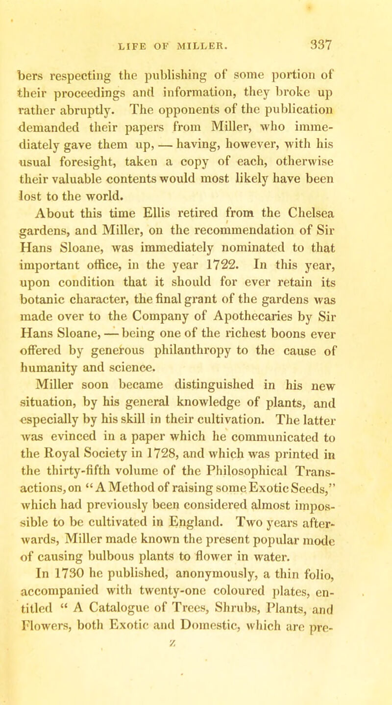 bers respecting the publishing of some portion of their proceedings and information, they broke up rather abruptly. The opponents of the publication demanded their papers from Miller, who imme- diately gave them up, — having, however, with his usual foresight, taken a copy of each, otherwise their valuable contents would most likely have been lost to the world. About this time Ellis retired from the Chelsea f gardens, and Miller, on the recommendation of Sir Hans Sloane, was immediately nominated to that important office, in the year 1722. In this year, upon condition that it should for ever retain its botanic character, the final grant of the gardens was made over to the Company of Apothecaries by Sir Hans Sloane, — being one of the richest boons ever offered by generous philanthropy to the cause of humanity and science. Miller soon became distinguished in his new situation, by his general knowledge of plants, and especially by his skill in their cultivation. The latter was evinced in a paper which he communicated to the Royal Society in 1728, and which was printed in the thirty-fifth volume of the Philosophical Trans- actions, on “ A Method of raising some Exotic Seeds,” which had previously been considered almost impos- sible to be cultivated in England. Two years after- wards, Miller made known the present popular mode of causing bulbous plants to flower in water. In 1730 he published, anonymously, a thin folio, accompanied with twenty-one coloured plates, en- titled “ A Catalogue of Trees, Shrubs, Plants, and Flowers, both Exotic and Domestic, which are pre- V.