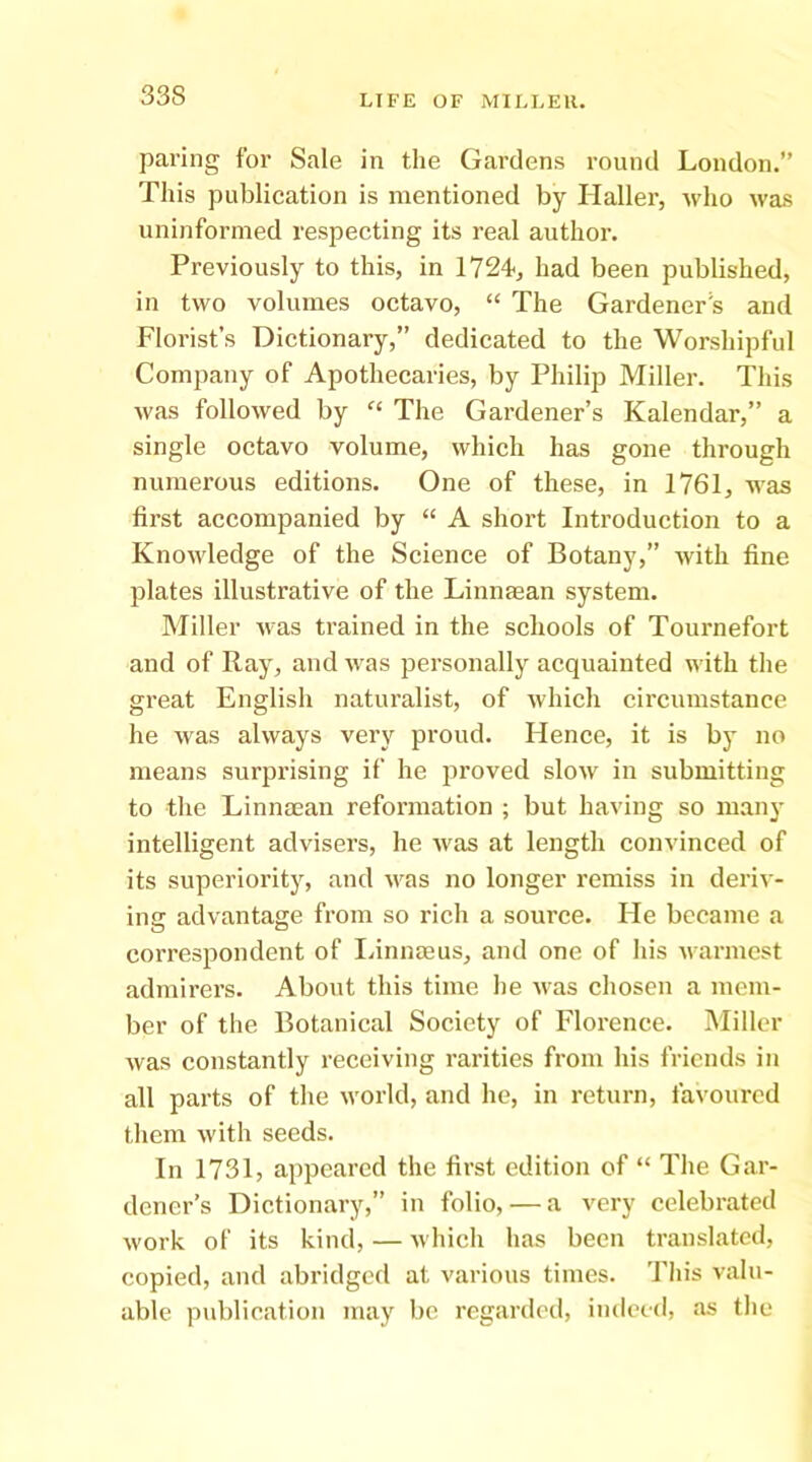 paring for Sale in the Gardens round London.” This publication is mentioned by Haller, who was uninformed respecting its real author. Previously to this, in 1724-, had been published, in two volumes octavo, “ The Gardener's and Florist’s Dictionary,” dedicated to the Worshipful Company of Apothecaries, by Philip Miller. This was followed by The Gardener’s Kalendar,” a single octavo volume, which has gone through numerous editions. One of these, in 1761, was first accompanied by “ A short Introduction to a Knoudedge of the Science of Botany,” with fine plates illustrative of the Linnaean system. Miller was trained in the schools of Tournefort and of Ray, and was personally acquainted with the great English naturalist, of which circumstance he was always very proud. Hence, it is by no means surprising if he proved slow in submitting to the Linnoean reformation ; but having so many intelligent advisers, he was at length convinced of its superiority, and was no longer remiss in deriv- ing advantage from so rich a source. He became a correspondent of Idnnaeus, and one of his warmest admirers. About this time he was chosen a mem- ber of the Botanical Society of Florence. Miller was constantly receiving rarities from his friends in all parts of the world, and he, in return, favoured them with seeds. In 1731, appeared the first edition of “ The Gar- dener’s Dictionary,” in folio, — a very celebrated work of its kind, — which has been translated, copied, and abridged at various times. This valu- able publication may be regarded, indeed, as the