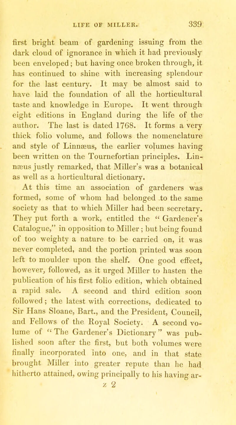 first bright beam of gardening issuing from the dark cloud of ignorance in which it had previously- been enveloped; but having once broken through, it has continued to shine with increasing splendour for the last century. It may be almost said to have laid the foundation of all the horticultural taste and knowledge in Europe. It went through eight editions in England during the life of the author. The last is dated 1768. It forms a very- thick folio volume, and follows the nomenclature and style of Linnaeus, the earlier volumes having been written on the Tournefortian principles. Lin- naeus justly remarked, that Miller’s was a botanical as well as a horticultural dictionary. At this time an association of gardeners was formed, some of whom had belonged to the same society as that to which Miller had been secretary. They put forth a work, entitled the “ Gardener’s Catalogue,” in opposition to Miller ; but being found of too weighty a nature to be carried on, it was never completed, and the portion printed was soon left to moulder upon the shelf. One good effect, however, followed, as it urged Miller to hasten the publication of his first folio edition, which obtained a rapid sale. A second and third edition soon followed ; the latest with corrections, dedicated to Sir Hans Sloane, Bart., and the President, Council, and Fellows of the Royal Society. A second vo- lume of “ The Gardener’s Dictionary ” was jiub- lished soon after the first, but both volumes were finally incorporated into one, and in that state brought Miller into greater repute than he had hitherto attained, owing principally to his having ar- il 2