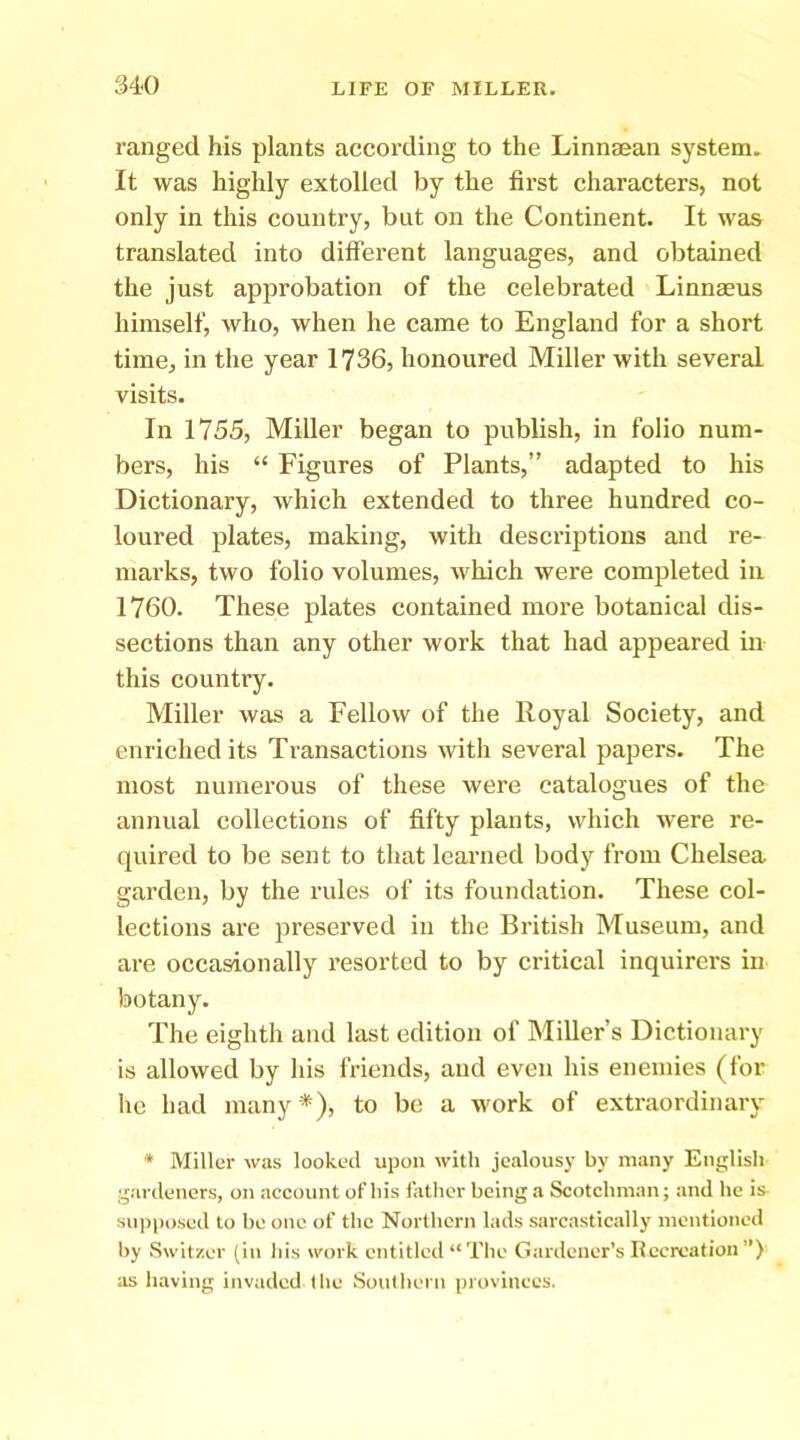 ranged his plants according to the Linnsean system. It was highly extolled by the first characters, not only in this country, but on the Continent. It was translated into difTerent languages, and obtained the just approbation of the celebrated Linnaeus himself, who, when he came to England for a short time, in the year 1736, honoured Miller with several visits. In 1755, Miller began to publish, in folio num- bers, his “ Figures of Plants,” adapted to his Dictionary, which extended to three hundred co- loured plates, making, with descriptions and re- marks, two folio volumes, which were completed in 1760. These plates contained more botanical dis- sections than any other work that had appeared in this country. Miller was a Fellow of the Royal Society, and enriched its Transactions with several papers. The most numerous of these were catalogues of the annual collections of fifty plants, which were re- quired to be sent to that learned body from Chelsea garden, by the rules of its foundation. These col- lections are preserved in the British Museum, and are occasionally resorted to by critical inquirers in botany. The eighth and last edition of Miller’s Dictionary is allowed by his friends, and even his enemies (for he had many *), to be a work of extraordinary * Miller was looked upon with jealousy by many English gardeners, on account of his father being a Scotchman j and he is supposed to be one of the Northern lads sarcastically mentioned by Switzer (in his work entitled “The Gardener’s Recreation”) as having invaded the Soulheni provinces.