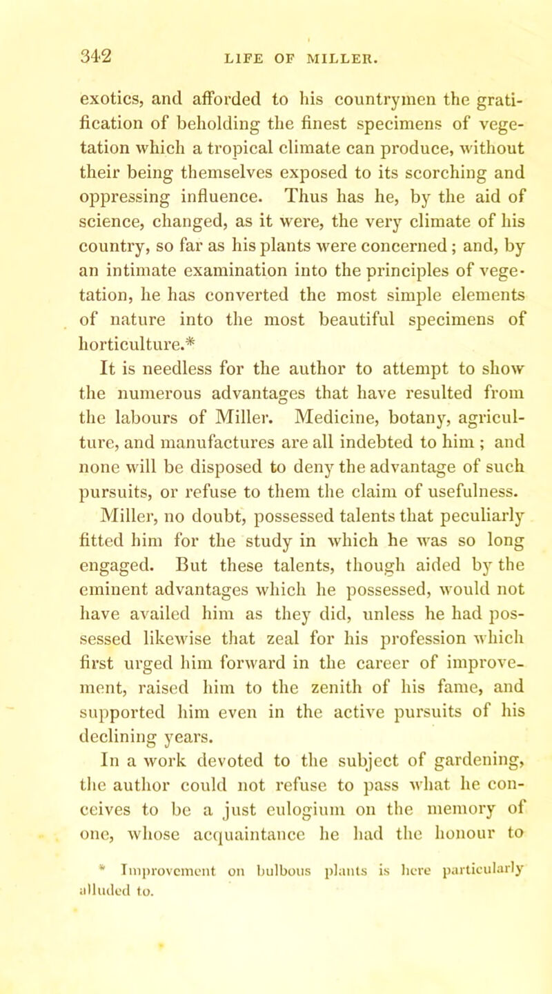 exotics, and afforded to his countrymen the grati- fication of beholding the finest specimens of vege- tation which a tropical climate can produce, without their being themselves exposed to its scorching and ojipressing influence. Thus has he, by the aid of science, changed, as it were, the very climate of his country, so far as his plants were concerned; and, by an intimate examination into the principles of vege- tation, he has converted the most simple elements of nature into the most beautiful specimens of horticulture.* It is needless for the author to attempt to show the numerous advantages that have resulted from the labours of Miller. Medicine, botany, agricul- ture, and manufactures are all indebted to him ; and none will be disposed to deny the advantage of such pursuits, or refuse to them the claim of usefulness. Miller, no doubt, possessed talents that peculiarly fitted him for the study in which he was so long engaged. But these talents, though aided by the eminent advantages which he possessed, would not have availed him as they did, unless he had pos- sessed likewise that zeal for his profession which first urged him forward in the career of improve- ment, raised him to the zenith of his fame, and supported him even in the active pursuits of his declining years. In a work devoted to the subject of gardening, the author could not refuse to jiass what he con- ceives to be a just eulogium on the memory of one, whose acquaintance he had the honour to * Tniin-ovcincnt on bulbous planls is hero particularly iilluilcil to.