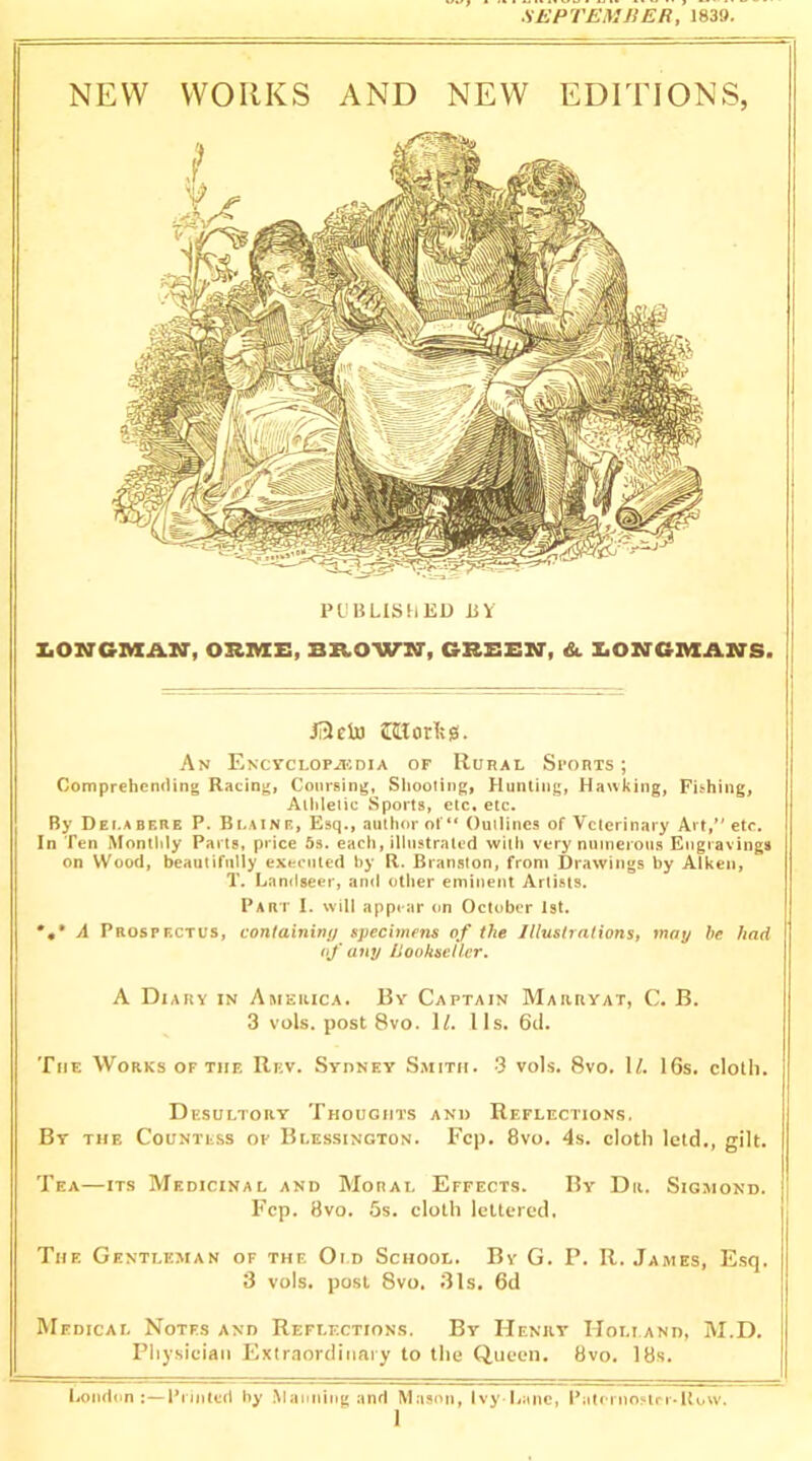 SEPTEMBER, 1839. NEW WORKS AND NEW EDITIONS, PUBLISHED BY Z.ONGMAIir, ORIMCE, BB.OWKT, GBEEM', &. X.OM'GIVXANS. JI3eln morivg. An ENCYCLOPilCDIA OF IlURAL SpORTS ; Comprehemling Racing, Coursing, Shooting, Hunting, Hawking, Fishing, Athletic Sports, etc, etc. By Dei.abere P. Blaine, Esq., author of“ Outlines of Veterinary Art,’' etc. In Ten Monthly Parts, price 5s. each, illustrated with very numerous Engravings on Wood, beautifully executed by R. Branston, from Drawings by Aiken, T. Landseer, anil other eminent Artists. Part I. will appear on October 1st. *,* A Prospectus, containw!/ specimens of the Illustrations, may he had if any Bookseller. A Diary in America. By Captain Marryat, C. B. 3 vols. post 8vo. If. I Is. 6d. The Works of the Rev. Sydney Smith. 3 vols. 8vo. If. 16s. cloth. Desultory Thoughts and Reflections. By the Countess op Blessington. Fcp. 8vo. 4s. cloth letd., gilt. Tea—ITS Medicinal and Moral Effects. By Dr. Sigmond. Fcp. 8vo. 5s. cloth lettered. The Gentleman of the Old School. By G. P. R. James, Esq. 3 vols. post 8vo. 31s. 6d Medical Notes and Reflections. By Henry Holland, M.D. Physician Exlr.iordiiiaiy to the Queen. 8vo. 18s. London;—Printed by .Manning and Mason, Ivy Lane, Paternostrr-Row.