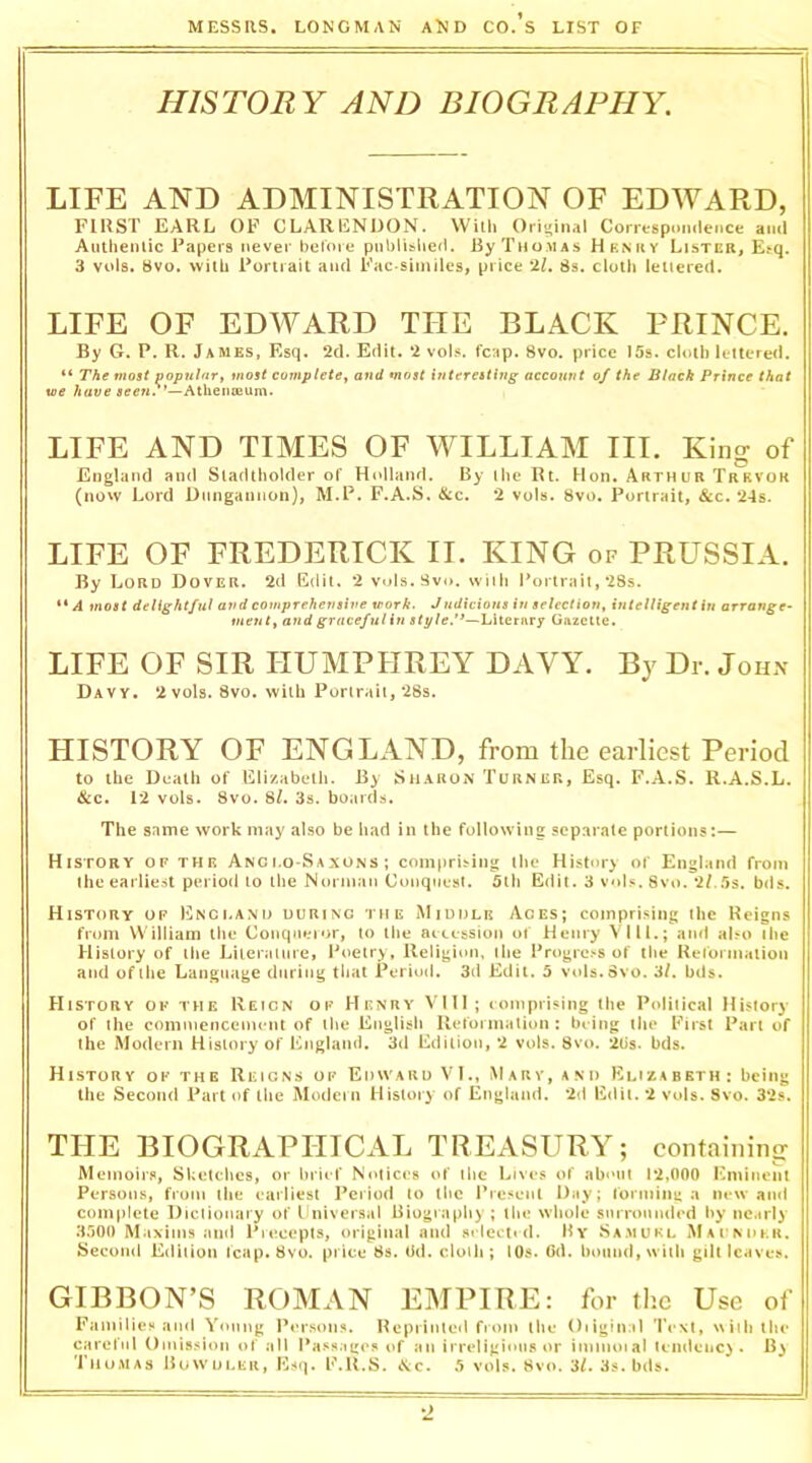 HISTORY AND BIOGRAPHY. LIFE AND ADMINISTRATION OF EDWARD, FIRST EARL OF CLARENDON. With Original Correspninlence ami Autlienlic Papers never before pnblislied. By Thomas Henky Lister, Erq. 3 vols. Bvo. wilb Portrait and Fac similes, price •i.l. 8s. cloth letiered. LIFE OF EDWARD THE BLACK PRINCE. By G. P. R. James, Esq. 2d. Edit. 2 vol.<. fcap. 8vo. price 15s. cloth lettered. “ The most popular, most complete, and most interesting accoiint of the Black Prince that we have jrffew.'’—Athenoeum. LIFE AND TIMES OF WILLIAM III. King of England and Sladtholder of Holland. By the lU. Hon. Arthur Trrvok (now Lord Dungannon), M.P. F.A.S. &c. 2 vols. 8vo. Portrait, &c. 24s. LIFE OF FREDERICK II. KING of PRUSSIA. By Lord Dover. 2d Edit, 2 vols.Svo. with Portrait, 28s. ** A most delightful and comprehensive work. Jndicions in selection, intelligent in arrange^ vient, and gracefulin style!’—Literary Gazelle. LIFE OF SIR HUMPHREY DAVY. By Dr. John Davy. 2 vols. 8vo. with Portrait, 28s. HISTORY OF ENGLAND, from the earliest Period to the Deatli of Elizabeth. By SiiAUOiN Turner, Esq. F.A.S. R.A.S.L. &c. 12 vols. 8vo. 8/. 3s. boards. The same work may also be had in the following separate portions:— History of the Anci.o-Saxuns ; comprising the History of England from the earliest period to the Nonnan Conquest. 5lh Edit. 3 vol.«. 8vo. 2f..'is, bds. History of Enci.am> during the Middle Aces; comprising the Reigns from William the Conqueior, to the aiccssion of Henry VIIL; and also the History of the Liierauire, Poetry, lleligiim, the ProgrcNS of the Heiorinalion and oftiie Language during tlnit Period. 3d Edit, b vols.Svo. 3/. bds. History of the Reign of Henry Vlll; loniprising the Political History of the comniencenu nt of the English Ueforniation : being the First Part of the Modern History of I'Digland. 3d Edition, 2 vols. 8vo. 2Us. bds. History of the Reigns of Edward VI,, M ar v, and Eliza bet h : being the Second Part of the Modem History of England. 2d Edit. 2 vols. 8vo. 32s. THE BIOGRAPHICAL TREASURY; containing Memoirs, Sketc-hes, or brief Notices of the Lives of about 12,000 Eminent Persons, from the earliest Period to the Present Day; forminu a new aiul com|)lete Dictionary of I niversal Biography ; the whole snrronnded by nc.trly H.IOO Maxims ami Piecepts, original and selected. By aSamukl iMArNDhii, Second Edition fcap. 8vo. price 8s. iki. cloth; lOs. Gd. l)oimd,wiih gilt leaves. GIBBON’S ROMAN EMPIRE: for the Use of Families and Yonng Person.*. Heprinlol fiom the Oiiginal Text, with the careful Omis.*ion of all Passage.* of an irreligious or immoial lemlenc) . Thomas Buwuler, Esq. E.R.S. <S:c. b vols. 8vo. 3/. 3s. bds.