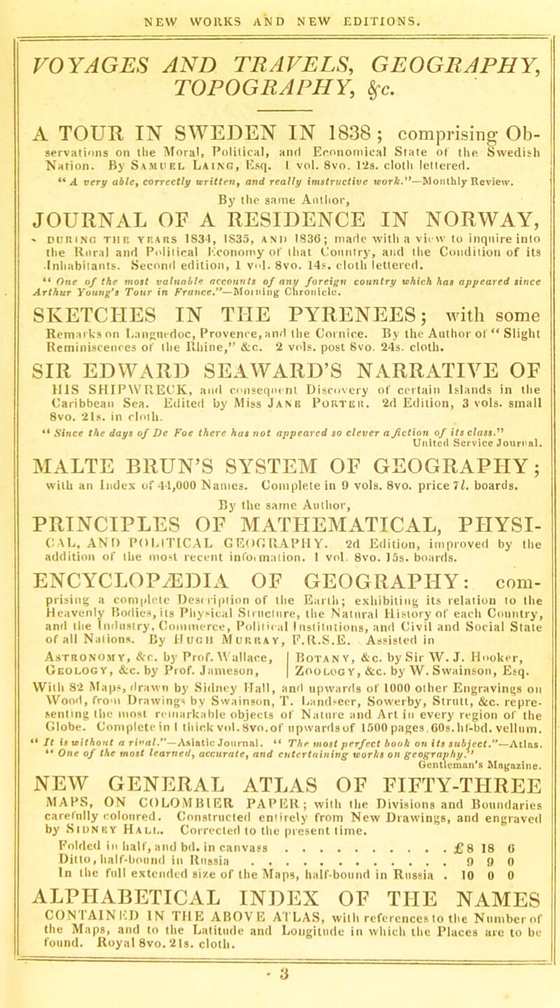 VOYAGES AND TRAVELS, GEOGRAPHY, TOPOGRAPHY, §^c. A TOUR IN SWEDEN IN 1838; comprising Ob- servations on ihe Moral, Political, and Economical State of the Swedish Nation. By Samuel Laing, E.sq. I vol. 8vo. Pis. cloth lettered. ** A very ablCy correctly xcritten^ and really imatructive worA.’*—Wonlhly Review. By the same Author, JOURNAL OF A RESIDENCE IN NORWAY, ' DURING THE YEARS 183-1, 1835, AND 1836; made with a vil W to Inquire into the Rural and Political Jiconomy of that Country, and the Condition of its ■Inhabitants. Second edilioti, 1 v»»l. 8vo. 14?, cloth lettered. “ One of the moat valuable accounts of any foreign country tehich has appeared since Arthur Young’s Tour in France.*'—Moiuiiig Chroiilclu. SKETCHES IN THE PYRENEES; with some Remarks on l.anRncdoc, Provence, and the Cornice. By the Author of ** Slight Reminiscences of the Rhine, &c. *2 v<d?. post 8vo. 24s. cloth. SIR EDWARD SEAWARD’S NARRATIVE OF ms SHIPWRECK, ami conseqmnl Discovery of certain Islands in the Caribbean Sea. Edited by Miss Jane Portcu. 2d Edition, 3 vols. small 8vo. 21.S. in cloth. “ Since the days of De Foe there has not appeared so clever a fiction of its classP United Service Journal. MALTE BRUN’S SYSTEM OF GEOGRAPHY; with an Index of 44,000 Names. Complete in 9 vols. 8vo. price ll. boards. By the same Author, PRINCIPLES OF MATHEMATICAL, PHYSI- ('\L, AND POlilTlCAL GEOGRAPHY. 2d Edition, improved by the addition of the mo^l recent info* inaiion. 1 vol. 8vo. 15s. boards. ENCYCLOPAEDIA OF GEOGRAPHY: com- prising a coniidclc Desi ripiion of the Earth; exhibiting its relation to the Heavenly Bodies, its Physical Siiiictnre, the Natural History of each Country, and the Imlnsfry, Commerce, Political Institutions, and Civil and Social Stale of all Nations. By Hugh Murray, F.R.S.E. Assisted in Astronomy, &r. by Prof. Wallace, I Botan v, &c. by Sir W. J. Hnoker, Geology, &c. by Prof. Jameson, | Zoology, &c. by W. Swainson, Esq. With 82 Map.*, drawn by Sidney Hall, and upwards of 1000 other Engravings on Wood, from Drawings by Swainson, T. Landseer, Sowerby, Slnitl, &c. repre- senting the most r< inarkab|e objects of Nalnre and Art in every region of the Globe. Coniplcteinl lliir.k vol.8vo.of upwardsof 1500 pages. 60s. hf-bd. vellnrn. “ It is without a rial.”—Asiatic Journal. “ The most perfect book on its subject.”'—Al\txs. ** One of the most learned^ accMratCf and cutertnining works on geography.’ Gentleman’s Magazine. NEW GENERAL ATLAS OF FIFTY-THREE MAPS, ON COLOMBIER PAPER; Avith the Divisions and Boundaries carefully coloured. Constructed entirely from New Drawings, and engraved by Sidney Hali.. Corrected to the present time. Folded in half, and bd. in canvass £8 18 6 Ditto, half-bound in Russia 990 In the full extended si'/e of the Maps, half-bound in Russia . 10 0 0 ALPHABETICAL INDEX OF THE NAMES CON'IAINICI) IN THE ABOVE ATLAS, with references to the Niinibcrof the Maps, and to the Latitude and Longitude in wliicii the Places are to be found. Royal 8vo. 21s. cloth.