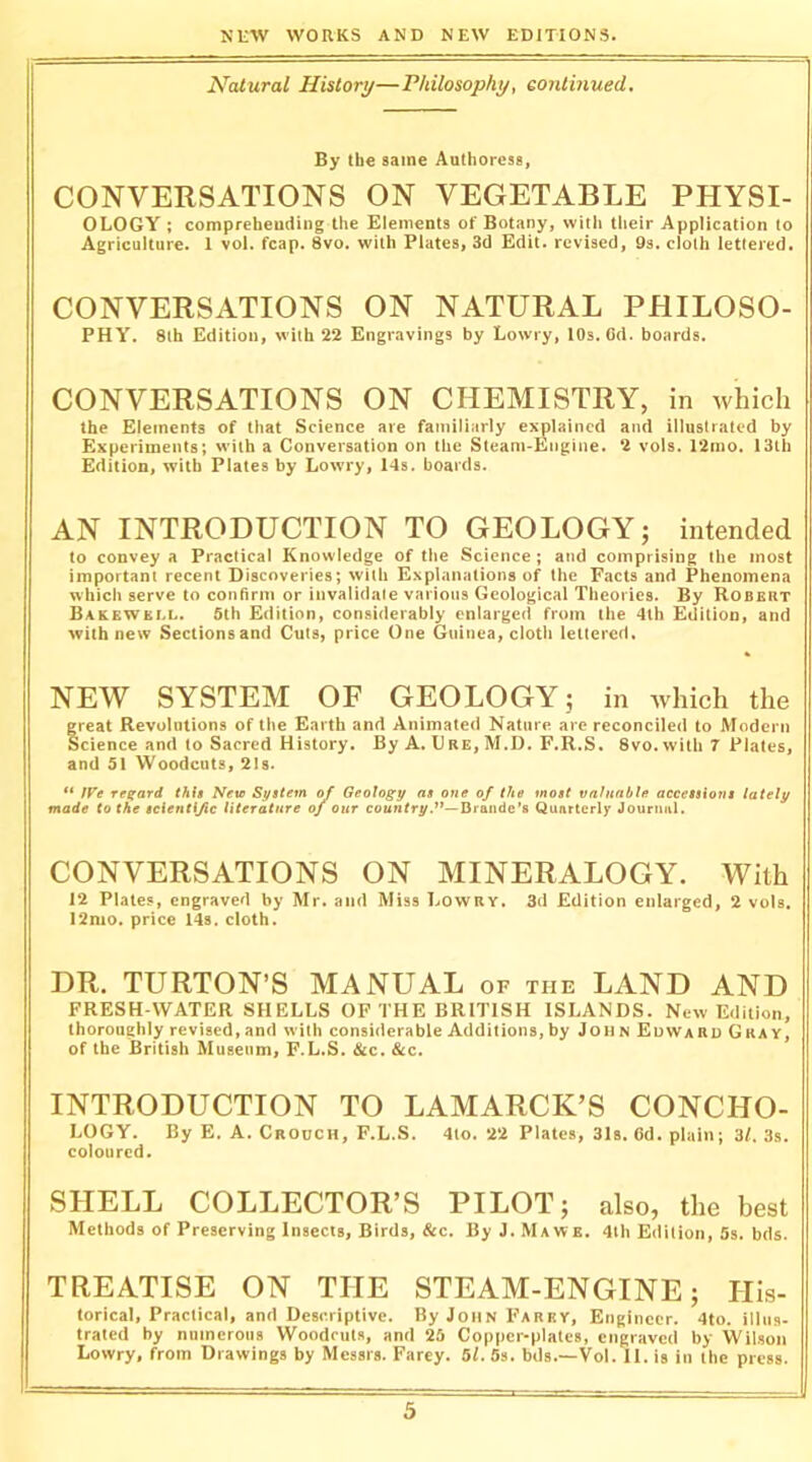 Natural History—Philosophy, eontinued. By the same Authoress, CONVERSATIONS ON VEGETABLE PHYSI- OLOGY ; compreheuding the Elements of Botany, with their Application to Agriculture. 1 vol. fcap. 8vo. with Plates, 3d Edit, revised, 9s. cloth lettered. CONVERSATIONS ON NATURAL PHILOSO- PHY. 8lh Edition, with 22 Engravings by Lowry, 10s. Cd. boards. CONVERSATIONS ON CHEMISTRY, in which the Elements of that Science are familiarly explained and illustrated by Experiments; with a Conversation on the Steam-Engine. 2 vols. 12mo. I3tb Edition, with Plates by Lowry, 14s. boards. AN INTRODUCTION TO GEOLOGY; intended to convey a Practical Knowledge of the Science; and comprising the most important recent Discoveries; with Explanations of the Facts and Phenomena which serve to confirm or invalidate various Geological Theories. By Robert Bakewkll. 5th Edition, considerably enlarged from the 4lh Edition, and with new Sections and Cuts, price One Guinea, clotli lettered. NEW SYSTEM OF GEOLOGY; in which the great Revolutions of the Earth and Animated Nature are reconciled to Modern Science and to Sacred History, By A. Ure, M.D. F.R.S, 8vo. with 7 Plates, and 51 Woodcuts, 21s. IVe regard thU Nete System of Geology as one of the most valuable accessions lately made to the seienti/ic literature of our co«»rry.’’—Dpaiide's Quarterly Journal. CONVERSATIONS ON MINERALOGY. With 12 Plates, engraved by Mr. and Miss Lowry. 3d Edition enlarged, 2 vols, 12nio. price 14s. cloth. DR. TURTON’S MANUAL of the LAND AND FRESH-WATER SHELLS OF THE BRITISH ISLANDS. New Edition, thoroughly revised, and with considerable Additions, by JohnEuwardGkay, of the British Museum, F.L.S. &c. &c. INTRODUCTION TO LAMARCK’S CONCHO- LOGY. By E. A. Crouch, F.L.S. 4io. 22 Plates, 31s. 6d. plain; 3/. 3s. coloured. SHELL COLLECTOR’S PILOT; also, the best Methods of Preserving Insects, Birds, &c. By J. Mawe. 4lh Edition, 5s. bds. TREATISE ON THE STEAM-ENGINE; His- torical, Practical, and Descriptive. By John Farey, Engineer. 4to. illus- trated by numerous Woodcuts, and 25 Copper-plates, engraved by Wil.son Lowry, from Drawings by Messrs. Farey. 5/. 5s. bds.—Vol. II. is in the press.