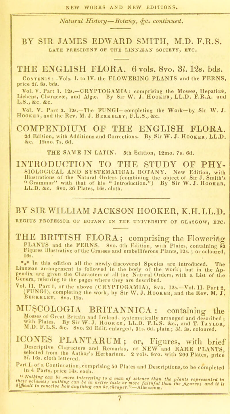 Natural History—Botany, ^c, continued. BY SIR JAMES EDWARD SMITH, M.D. F.R.S. LATE PRESIDENT OF THE LINN.EAN SOCIETY, ETC. THE ENGLISH FLORA. 6 vols. 8vo. 3Z. 12s. bds. Contents :-Vols. I. to IV. the FLOWERING PLANTS and the FERNS, price 'It. 8s. bds. Vol. V. Part 1. 12s.—CRYPTOGAMIA : comprising the Mosses, Hepalicte, Lichens, Characcie, and Alga;. By Sir W. J. Hooker, LL.D. F.R.A. and L.S., Sic. &c. Vol. V. Part 2. 12s.—Tlie FUNGI—completing the Work—by Sir W. J. HookER, and the Rev. M. J. Berk eley, F.L.S., &c. COMPENDIUM OF THE ENGLISH FLORA. 2(1 Edition, with Additions and Corrections. By Sir W. J. Hooker, LL.D. &c. 12ino. 7s. 6d. THE SAME IN LATIN. 5th Edition, 12mo. 7s. 6d. INTRODUCTION TO THE STUDY OF PHY- SIOLOGICAL AND SYSTEMATICAL BOTANY. New Edition, with Illustrations of the Natural Orders (combining the object of Sir J. Smith’s “ Grammar” with that of his “ Introduction.”) By Sir W. J. Hooker, LL.D. &c« 8vo. 36 Plates, I6s. cloth. BY SIR WILLIAM JACKSON HOOKER, K.H.LL.D. REGIUS PROFESSOR OF BOTANY IN THE UNIVERSITY' OF GLASGOW, ETC. THE BRITISH FLORA; comprising the Flmyeri/ig PLANTS and the FERNS. 8vo. 4lh Edition, wiih Plates, containing 82 Figures illustrative of the Grasses and umbelliferous Plants, 12s. ; or coloured. I6s. . In this edition all the newly-discovered Species are introduced. The Linn^an arrangement is followed in the body of the work; but in the Ap- pendix arc given the Character.s of all the Natural Orders, with a List of the Genera, referring to the pages where they are described. n, or ihG above (CRYPTOGAMIA), 8vo. I2s.—Vol. II. Part 2, (r UNGI), completing the work, by Sir W. J. Hook er, and the Rev. M. J. Berkeley. 8vo. 12s. BRITANNICA : containing the and Ireland, syslemalically arranged and described; /■J. Hook SR, LL.D. F.L.S. &c., and T. Taylor, 2d Edit, enlarged, 31s. Gd. plain; 3l. 3s. coloured. ICONES PLANTARUM ; or, Figures, Yvith brief Descriptive Characters anil Remarks, of NEW and RARE PLANTS, selected from the Author’s Herbarium. 2 vols. 8vo. with 200 Plates, price 2/. IGs. cloth lettered. Part Lola Cominiiatioii, comprising 50 Plates and De.sciiptions, to be completed 111 4 Parts, price 14s. each. MU8COLOGIA Mosses of Great Britain with Plates. By Sir V M.D. F.L.S. &c. 8vo. 'x “ '»>> o/ icUnee than the planti represented In dilKt,.U /““'•/ul than the Jigurcs i and it it aifficuit to concetve how anything can be,cheaper. ‘—AtheiKcum.