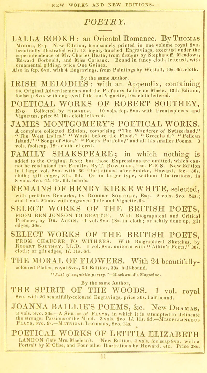 POETRY. LALLAROOKH: an Oriental Romance. By Thomas Moore, Esq. New Edition, liaiidgomely printed in one volume royal 8vo. beautifully illustrated with 13 higlily-finislud Engravings, executed under the snperiniendencc of Mr. Charles Heath, from designs by Slephanoff, Meadows, Edward Corbould, and Miss Corbaus. Bound in fancy cloth, lettered, with ornamental gilding, price One Guinea. Also in fcp. 8vo. with 4 Engravings, from Paintings by Westall, 10s. 6d. cloth. By the same Author, IRISH MELODIES : with an Appendix, containing the Oiiginal A<lveilisemenis and the Prefatory Letter on Music. 13lh Edition, foolscap 8vo. with engraved Title and Vignette, lOs. cloth lettered. POETICAL WORKS OF ROBERT SOUTHEY, E.sq. Collected by Himselp. 10 vols. fcp. 8vo. with Frontispieces and Vignettes, price2/. lOs. cloth lettered. JAMES MONTGOMERY’S POETICAL WORKS. A complete collected Edition, comprising “The Wanderer of Switzerland,'* “The West Indies, “World before the Flood, “Greenland, “Pelican Island, “ Songs of Sion, “ Poet’s Portfolio, and all Iiis smaller Poems. 3 vols. foolscap, 18s. cloth lettered. FAMILY SHAKSPEARE; in which nothing is added to the Original Text; but those Expressions are omitted, which can- not be read aloud in a Family. By T. Bowof.ER, Esq. F.U.S. New Edition in I large vol. 8vo. with 36 (lluzliations, after Smirke, Howard, &c., 30s. cloth; gilt edges, 31s. Cd. Or in larger type, without Illustrations, in 8 vols. 8vo. 4/. J4s. 6d. boards. REMAINS OF HENRY KIRKE WHITE, selected, with prefatory Remarks, by Rodert Southey, Esq. 2 vols. 8vo. 24s.; and 1 vol. 21mo. with engraved Title and Vignette,5s. SELECT WORKS OF THE BRITISH POETS, FUOM BI;N JONSON to BEATTIU. With Biographical and Critical Prefaces, by Dr. Aikin. 1 vol. 8vo. 18s. in cloth ; or neSily done up, gilt edges, 20s. SELECT WORKS OF THE BRITISII POETS, FROM CHAUCER TO WITHERS. With Biographical Sketclies, by Robert Southey, LL.D. 1 vol. 8vo, unifonn with “ Aikin’s Poets, 30s. cloth ; or gilt edges, U. 1 Is. 6d. THE MORAL OF FLOWERS. With 24 beautifully- colonred Plates, royal 8vo., 3d Edition, 30s. hair-bonnd. **Full of esqultxte poetry.**—Blackwood’s Magazine. By the same Author, THE SPIRIT OF THE WOODS. 1 vol. royal 8vo. with 20 beautifully-coloured Engravings, price 3(is. half-bound. JOANNA BAILLIE’S POEMS, &c. New Dramas, 3 vols. 8vo. 30s.—A Seribs of I’l.AYs, in which it is attempted to delineate the stronger Passions of the Mind. 3 vols. 8vo. \l. Ils. (id.—Miscellaneous Plays, »vo. Os.—Metrical Legenus, 8vo. 14s. POETICAL WORKS OF LETITIA ELIZABETH I.ANDON (late Mrs. Maclean). New Edition, 4 vols. foolscap 8vo. willi a Portrait by M'Clise.and Four other Illustrations by Howard, etc. Price 28s.