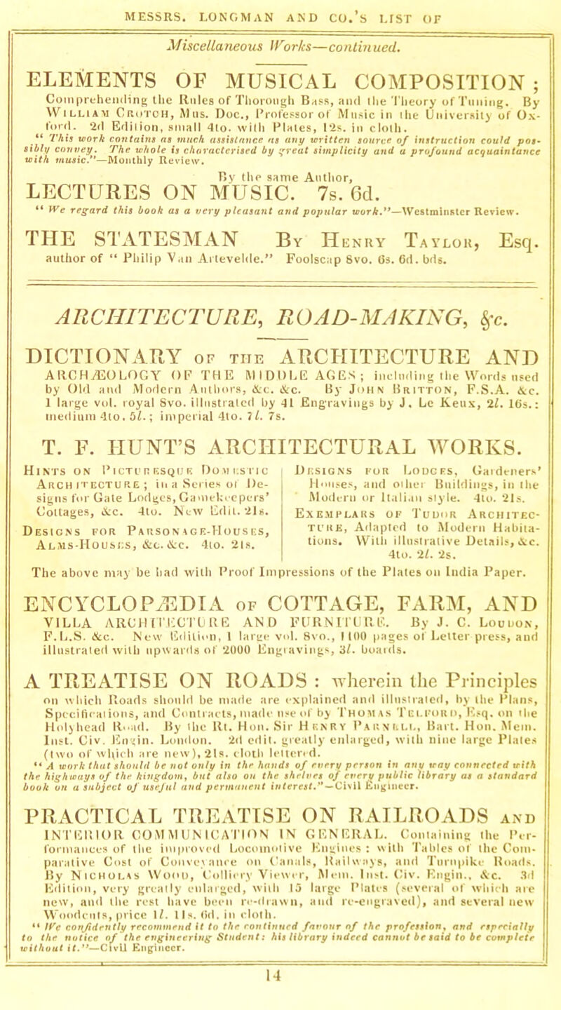 Miscellaneous Works—contin ued. ELEMENTS OF MUSICAL COMPOSITION ; Compreheniling the Rules of Tiiorongh and ihe Theory of Tuning. By William Crutch, Alus. Doc., Professor of Music in ilie Universiiy of Ox- ford. ‘2d Edilion, •*ooall 4lo. willi Plales, !*2s. in clolli. “ This work contains ns much assislnnce as any written source of instruction could pos- sibly convey. The whole is characterised by ij'reat simplicity and a profound acifuaintance with music.”—Monthly Review. Bv the same Author, LECTURES ON MUSIC. 7s. 6d. “ iVe regard this book as a very pleasant and poptilar tcorA.’*—Westminster Review. THE STATESMAN By He NUY Taylor, Esq. author of “ Philip Van Ai levelde.** Foolscap 8vo. Os. 6d. bds. ARCHITECTURE, ROAD-MAKING, §-c. DICTIONARY of the ARCHITECTURE AND AIICHjEOLOGY of the middle AGES; inclndii.g the Words used by Old and Modern Authors, «X:t. &c. By JoH\ Britton, F.S.A. &c. 1 large vol. royal Svo. illiistralcd by -U Engravings by J, Lc Keiix, 2/. lOs.: medium dlo. 5^.; imperial 4lo. ?/. 7s. T. F. HUNT’S ARCHITECTURAL M^ORKS. Hints on PicTcn RSQiif-: Domestic Architecture; in a Series oi De- signs for Gate Lodges, Gamekeepers* Collages, 4ScC. 4io. New Edit. 2Js. Designs for Parson \ge-Houses, Alms-Housls, &C.&C. -lio. 2ls. I Designs for Lodges, (Jaideners* Hnl|^es, and oihei Buildings, in (he Modern or Italian slyle. -llo. 21s. Exemplars of Tuuur Architec- ture, Aflaplrd to Modern Habiia- tiujis. With illu.siralive Details,&c. 4to. '21. 2s. The above may be liad with Proof Impressions of the Plales on India Paper. ENCYCLOPAEDIA of COTTAGE, FaI.RM, AND VILLA ARCIHTECnjllE AN 0 EUKNULF.F.. By J. C. Louuon, F.L.S. &c. New Edition, 1 larue vol. 8vo., 1100 pages of Letter press, and illiistraled will) up\var<l8 of 2000 Eng)avings, 3/. btiaids. A TREATISE ON ROADS : wherein the Principles on which Hoads should be made are explained and illusiralcd, by the Plans, Specifieaiions, and Ctmiraels, made usetd' by 'I’homas Tei.foud, Ksq. on ihe Hol>head ll‘-ad. By ilie Rl. Hon. Sir H knRY ParniiLL, Bart. Hon. Mein. Inst. Civ. En'iin. Lmulon. 2<l edit, greatly enlarged, with nine large Plale.s (Iwo of which are new),2ls. cloth Ictlend. “ A work that should be not only in the bands of every person in any tray connected with the highways of the kingdom, but also on the shelves of evert/ public library at a standard book on a subject of useful and pennaueut interest.*'—Ci\il £ii^inecr. PRACTICAL TREATISE ON RAILROADS and INTERIOR COMMUNICATION IN GENERAL. Goituiniiig Ihe Per- formanees of the improved Locomotive Engines : with Tables of the Com- parative Cost of Convey anre on Canals, Kail ways, and Turnpike Hoads. By Nicholas Wood, Collieiy Viewer, Mem. Inst. Civ. Engiii., &c. .3d Eriitlon, very greatly enlarged, with 15 large Plates (several of whieh aie new, and llie rest have been iv-drawn, and re-engraved), and several new Woodents, price 1/. lls. <)d. in cloth. “ /F’tf confidently recommend it to the rontinued favour of the profession, and etpeeially to the notice of the engineering Student t his library indeed cannot be said to be complete without it.**—CivU Knginecr.