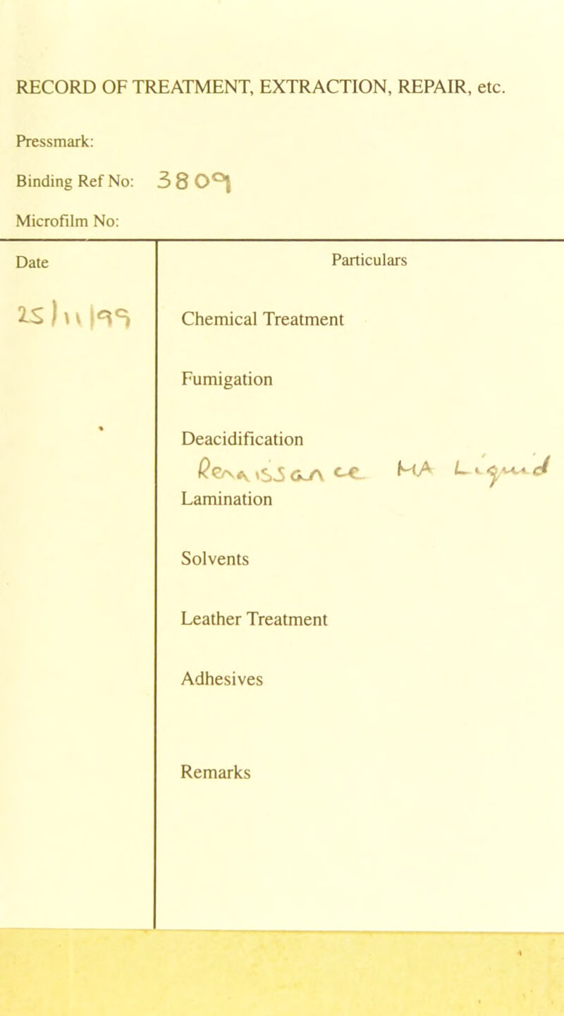 RECORD OF TREATMENT, EXTRACTION, REPAIR, etc. Pressmark: Binding Ref No: 38001 Microfilm No: Date Particulars 2-S)n Chemical Treatment Fumigation • Deacidification Lamination Solvents Leather Treatment Adhesives Remarks