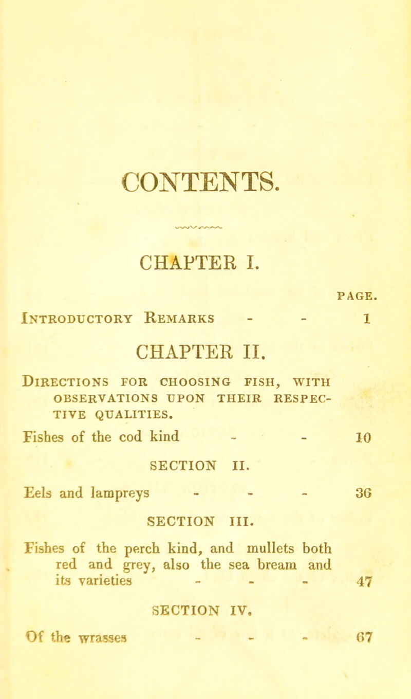 CONTENTS CHAPTER I. PAGE. Introductory Remarks - 1 CHAPTER II. Directions for choosing fish, with OBSERVATIONS UPON THEIR RESPEC- TIVE QUALITIES. Fishes of the cod kind - - 10 SECTION II. Eels and lampreys 3G SECTION III. Fishes of the perch kind, and mullets both red and grey, also the sea bream and its varieties 47 SECTION IV. Of the wrasses 67