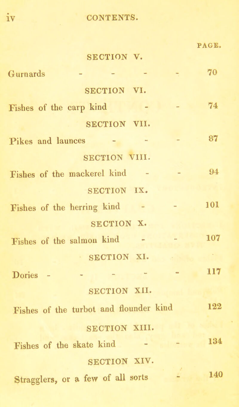 SECTION V. Gurnards - SECTION VI. Fishes of the carp kind SECTION VII. Pikes and launces SECTION VIII. Fishes of the mackerel kind SECTION IX. Fishes of the herring kind SECTION X. Fishes of the salmon kind SECTION XI. Dories - SECTION XII. Fishes of the turbot and flounder kind SECTION XIII. Fishes of the skate kind SECTION XIV. Stragglers, or a few of all sorts PAGE. 70 74 87 94 101 107 117 122 134 140