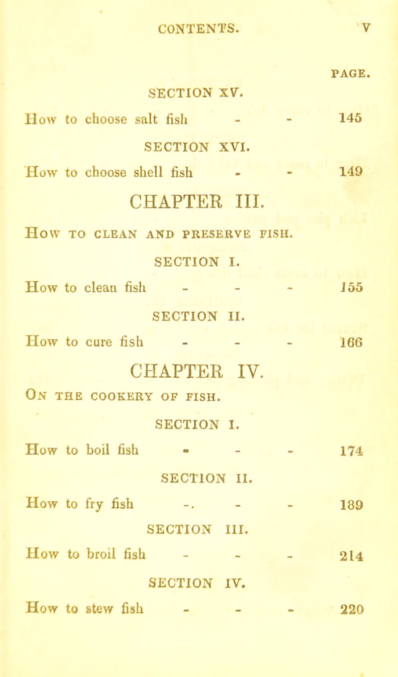 PAGE. SECTION XV. How to choose salt fish - - 145 SECTION XVI. How to choose shell fish - - 149 CHAPTER III. How TO CLEAN AND PRESERVE FISH. SECTION I. How to clean fish - - - J55 SECTION II. How to cure fish - 166 CHAPTER IV. On the cookery of fish. SECTION I. How to boil fish - 174 SECTION II. How to fry fish -. - - 189 SECTION III. How to broil fish - - - 214 SECTION IV. How to stew fish 220