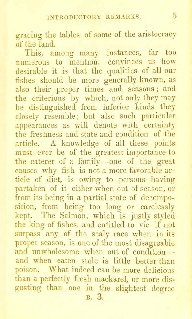 gracing the tables of some of the aristocracy of the land. This, among many instances, far too numerous to mention, convinces us how desirable it is that the qualities of all our fishes should be more generally known, as also their proper times and seasons; and the criterions by which, not only they may be distinguished from, inferior kinds they closely resemble; but also such particular appearances as will denote with certainty the freshness and state and condition of the article. A knowledge of all these points must ever be of the greatest importance to the caterer of a family—one of the great causes why fish is not a more favorable ar- ticle of diet, is owing to persons having partaken of it either when out of season, or from its being in a partial state of decompo- sition, from being too long or carelessly kept. The Salmon, which is justly styled the king of fishes, and entitled to vie if not surpass any of the scaly race when in its proper season, is one of the most disagreable and unwholesome when out of condition— and when eaten stale is little better than poison. What indeed can be more delicious than a perfectly fresh mackarel, or more dis- gusting than one in the slightest degree b. 3.