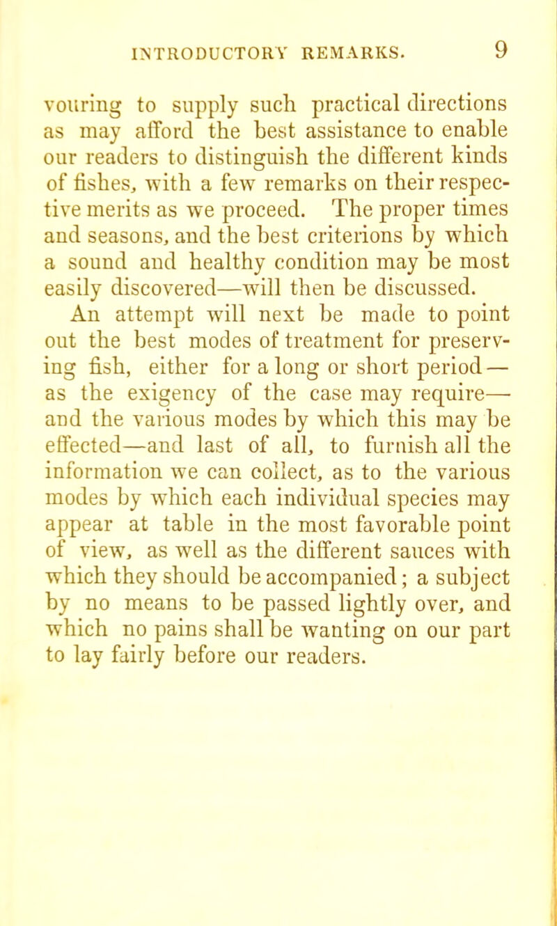 vouring to supply such practical directions as may afford the best assistance to enable our readers to distinguish the different kinds of fishes, with a few remarks on their respec- tive merits as we proceed. The proper times and seasons, and the best criterions by which a sound and healthy condition may be most easily discovered—will then be discussed. An attempt will next be made to point out the best modes of treatment for preserv- ing fish, either for along or short period — as the exigency of the case may require— and the various modes by which this may be effected—and last of all, to furnish all the information we can collect, as to the various modes by which each individual species may appear at table in the most favorable point of view, as well as the different sauces with which they should be accompanied; a subject by no means to be passed lightly over, and which no pains shall be wanting on our part to lay fairly before our readers.