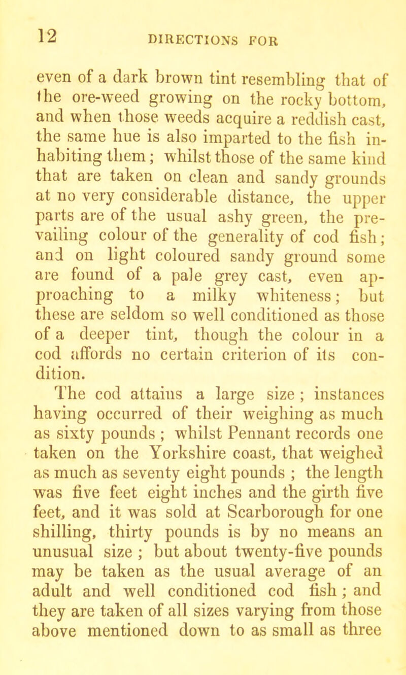 even of a dark brown tint resembling that of the ore-weed growing on the rocky bottom, and when those weeds acquire a reddish cast, the same hue is also imparted to the fish in- habiting them; whilst those of the same kind that are taken on clean and sandy grounds at no very considerable distance, the upper parts are of the usual ashy green, the pre- vailing colour of the generality of cod fish; and on light coloured sandy ground some are found of a pale grey cast, even ap- proaching to a milky whiteness; but these are seldom so well conditioned as those of a deeper tint, though the colour in a cod affords no certain criterion of its con- dition. The cod attains a large size ; instances having occurred of their weighing as much as sixty pounds ; whilst Pennant records one taken on the Yorkshire coast, that weighed as much as seventy eight pounds ; the length was five feet eight inches and the girth five feet, and it was sold at Scarborough for one shilling, thirty pounds is by no means an unusual size ; but about twenty-five pounds may be taken as the usual average of an adult and well conditioned cod fish ; and they are taken of all sizes varying from those above mentioned down to as small as three