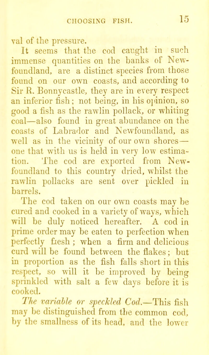 val of the pressure. It seems that the cod caught in such immense quantities on the banks of New- foundland, are a distinct species from those found on our own coasts, and according to Sir R. Bonnycastle, they are in every respect an inferior fish; not being, in his opinion, so good a fish as the rawlin pollack, or whiting coal—also found in great abundance on the coasts of Labrador and Newfoundland, as well as in the vicinity of our own shores — one that with us is held in very low estima- tion. The cod are exported from New- foundland to this country dried, whilst the rawlin pollacks are sent over pickled in barrels. The cod taken on our own coasts may be cured and cooked in a variety of ways, which will be duly noticed hereafter. A cod in prime order may be eaten to perfection when perfectly f.iesh ; when a firm and delicious curd will be found between the flakes; but in proportion as the fish falls short in this respect, so will it be improved by being sprinkled with salt a few days before it is cooked. The variable or speckled Cod.—This fish may be distinguished from the common cod, by the smallness of its head, and the lower