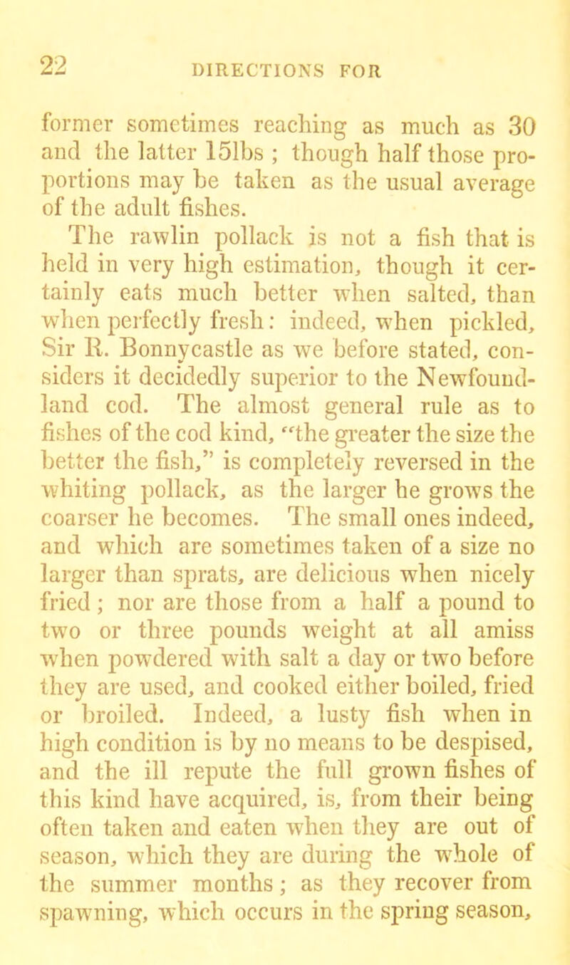 former sometimes reaching as much as 30 and the latter 151bs ; though half those pro- portions may he taken as the usual average of the adult fishes. The rawlin pollack is not a fish that is held in very high estimation, though it cer- tainly eats much better when salted, than when perfectly fresh: indeed, when pickled. Sir R. Bonnycastle as we before stated, con- siders it decidedly superior to the Newfound- land cod. The almost general rule as to fishes of the cod kind, “the greater the size the better the fish,” is completely reversed in the whiting pollack, as the larger he grows the coarser he becomes. The small ones indeed, and which are sometimes taken of a size no larger than sprats, are delicious when nicely fried ; nor are those from a half a pound to two or three pounds weight at all amiss when powdered with salt a day or tw7o before they are used, and cooked either boiled, fried or broiled. Indeed, a lusty fish when in high condition is by no means to be despised, and the ill repute the full grown fishes of this kind have acquired, is, from their being often taken and eaten when they are out of season, which they are during the w7hole of the summer months; as they recover from spawning, which occurs in the spring season.