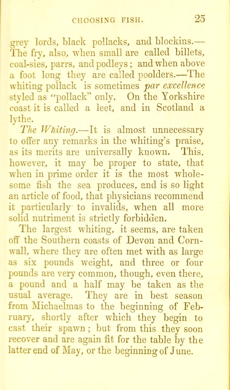 grey lords, black pollacks, and blockins.— The fry, also, when small are called billets, coal-sies, parrs, andpodleys; and when above a foot long they are called poolders.—The whiting pollack is sometimes par excellence styled as pollack” only. On the Yorkshire coast it is called a leet, and in Scotland a lythe. The Whiting.—It is almost unnecessary to offer any remarks in the whiting’s praise, as its merits are universally known. This, however, it may be proper to state, that when in prime order it is the most whole- some fish the sea produces, and is so light an article of food, that physicians recommend it particularly to invalids, when all more solid nutriment is strictly forbidden. The largest whiting, it seems, are taken off the Southern coasts of Devon and Corn- wall, where they are often met with as large as six pounds weight, and three or four pounds are very common, though, even there, a pound and a half may be taken as the usual average. They are in best season from Michaelmas to the beginning of Feb- ruary, shortly after which they begin to cast their spawn; but from this they soon recover and are again fit for the table by the latter end of May, or the beginning of June.