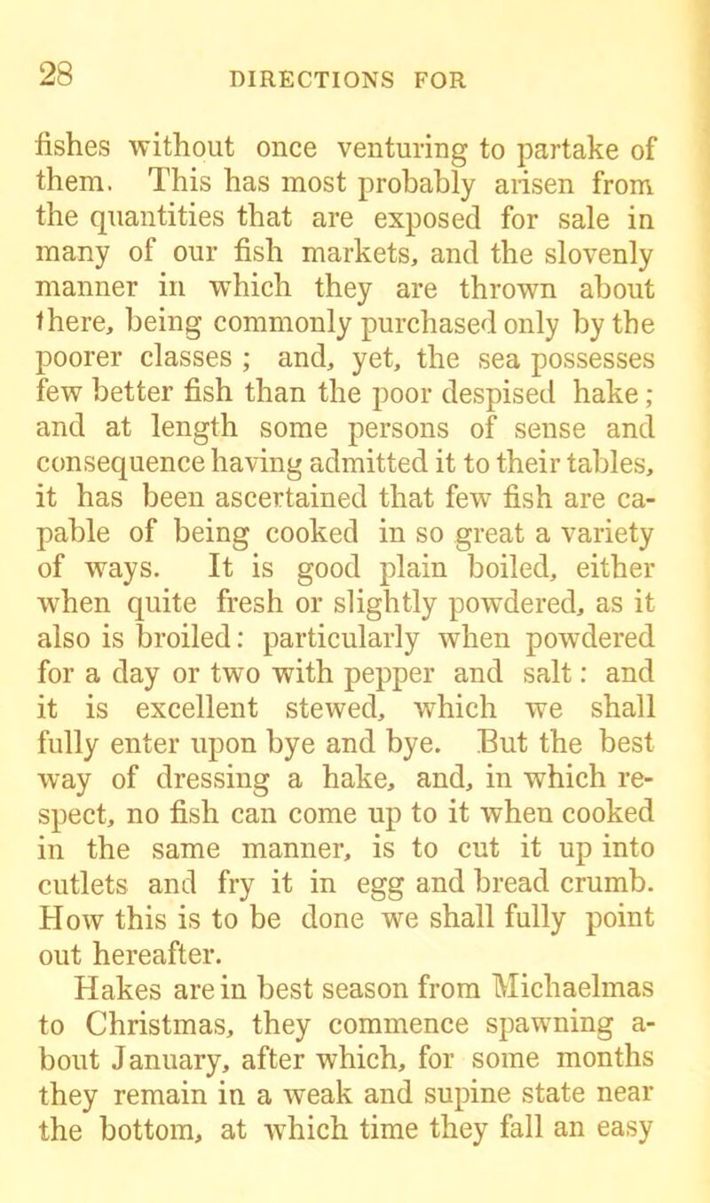 fishes without once venturing to partake of them. This has most probably arisen from the quantities that are exposed for sale in many of our fish markets, and the slovenly manner in which they are thrown about there, being commonly purchased only by the poorer classes ; and, yet, the sea possesses few better fish than the poor despised hake ; and at length some persons of sense and consequence having admitted it to their tables, it has been ascertained that few fish are ca- pable of being cooked in so great a variety of ways. It is good plain boiled, either when quite fresh or slightly powdered, as it also is broiled: particularly when powdered for a day or two with pepper and salt: and it is excellent stewed, which we shall fully enter upon bye and bye. But the best way of dressing a hake, and, in which re- spect, no fish can come up to it when cooked in the same manner, is to cut it up into cutlets and fry it in egg and bread crumb. How this is to be done we shall fully point out hereafter. Hakes are in best season from Michaelmas to Christmas, they commence spawning a- bout January, after which, for some months they remain in a weak and supine state near the bottom, at -which time they fall an easy