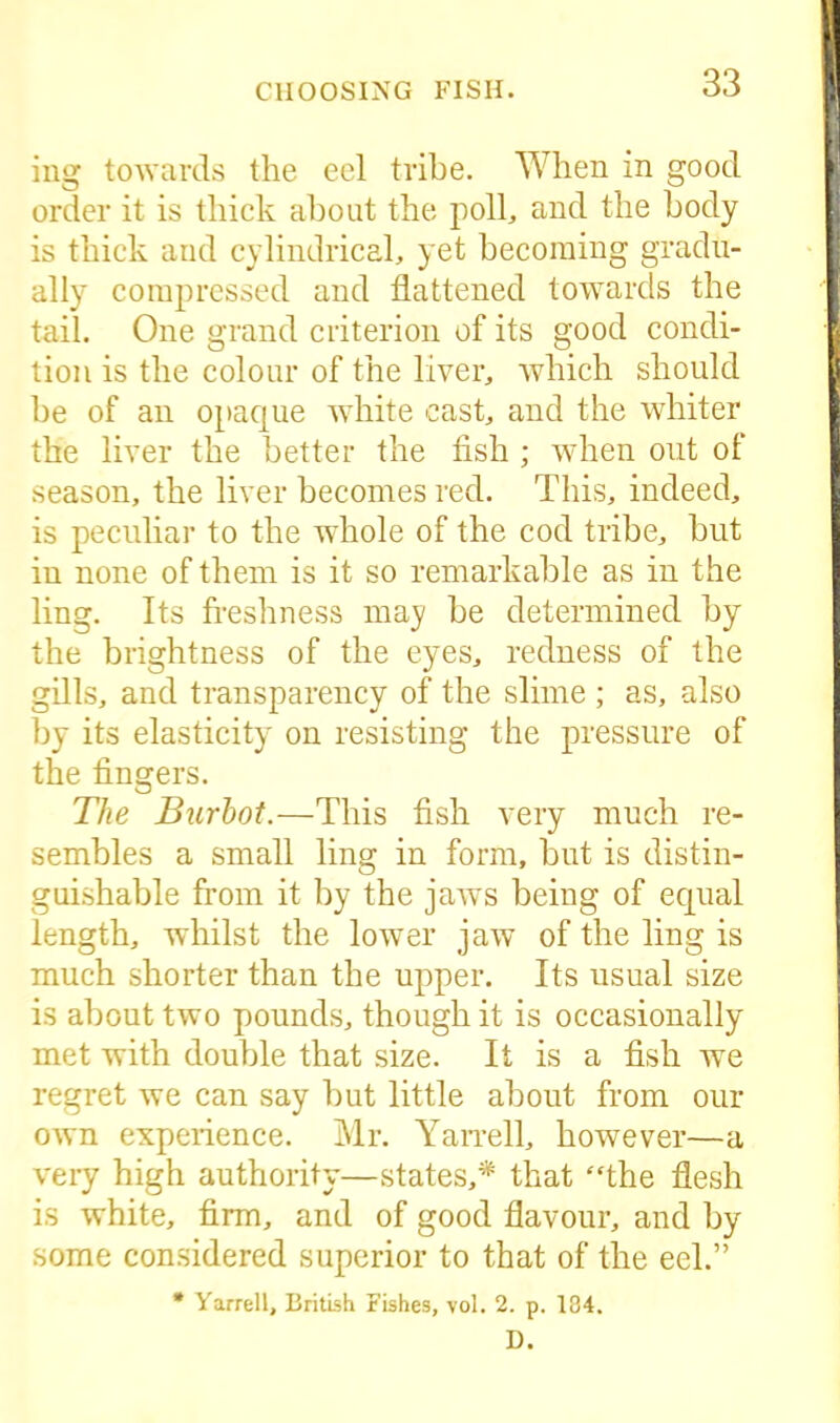 ing towards the eel tribe. When in good order it is thick about the poll, and the body is thick and cylindrical, yet becoming gradu- ally compressed and flattened towards the tail. One grand criterion of its good condi- tion is the colour of the liver, which should be of an opaque white cast, and the whiter the liver the better the fish ; when out of season, the liver becomes red. This, indeed, is peculiar to the whole of the cod tribe, but in none of them is it so remarkable as in the ling. Its freshness may be determined by the brightness of the eyes, redness of the gills, and transparency of the slime ; as, also by its elasticity on resisting the pressure of the fingers. The Burbot.—This fish very much re- sembles a small ling in form, but is distin- guishable from it by the jaws being of equal length, whilst the lower jaw of the ling is much shorter than the upper. Its usual size is about two pounds, though it is occasionally met with double that size. It is a fish we regret we can say but little about from our own experience. Mr. Yarrell, however—a very high authority—states,* that “the flesh is white, firm, and of good flavour, and by some considered superior to that of the eel.” * Yarrell, British Fishes, vol. 2. p. 134. D.