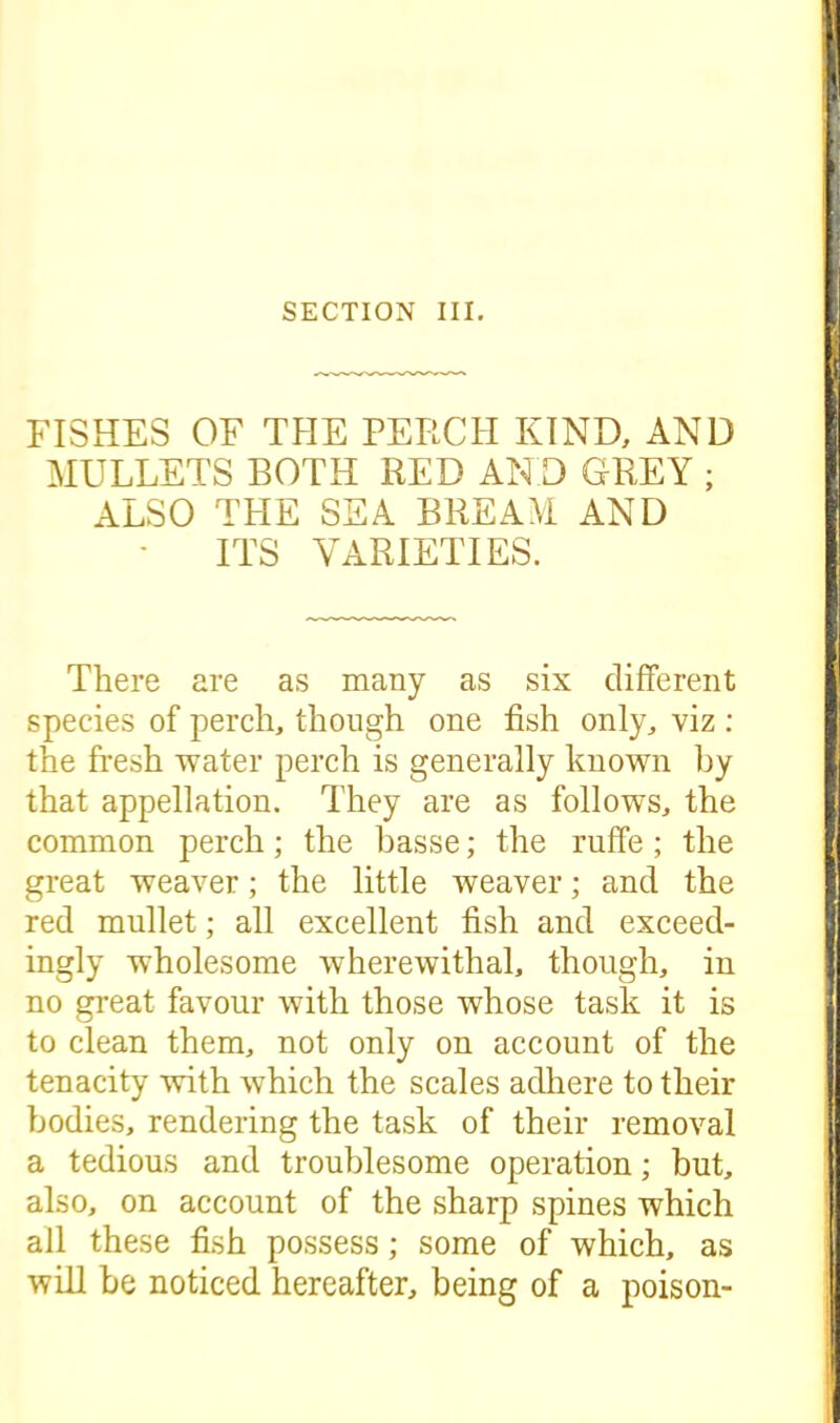 SECTION III. FISHES OF THE PERCH KIND, AND MULLETS BOTH RED AND GREY ; ALSO THE SEA BREAM AND ITS VARIETIES. There are as many as six different species of perch, though one fish only, viz : the fresh water perch is generally known by that appellation. They are as follows, the common perch; the basse; the ruffe ; the great weaver; the little weaver; and the red mullet; all excellent fish and exceed- ingly wholesome wherewithal, though, in no great favour with those whose task it is to clean them, not only on account of the tenacity with which the scales adhere to their bodies, rendering the task of their removal a tedious and troublesome operation; but, also, on account of the sharp spines which all these fish possess; some of which, as wifi be noticed hereafter, being of a poison-