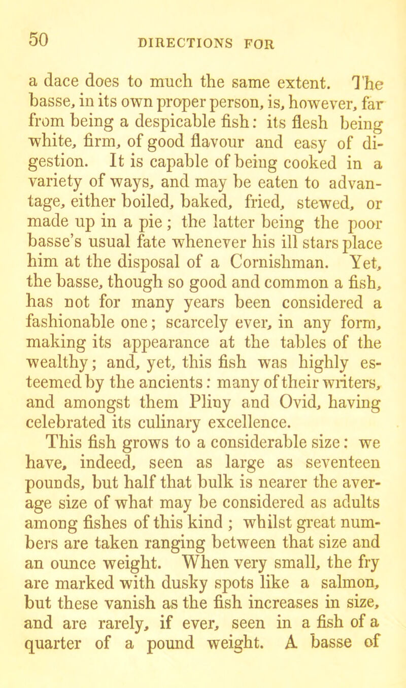 a dace does to much the same extent. The basse, in its own proper person, is, however, far from being a despicable fish: its flesh being white, firm, of good flavour and easy of di- gestion. It is capable of being cooked in a variety of ways, and may be eaten to advan- tage, either boiled, baked, fried, stewed, or made up in a pie; the latter being the poor basse’s usual fate whenever his ill stars place him at the disposal of a Cornishman. Yet, the basse, though so good and common a fish, has not for many years been considered a fashionable one; scarcely ever, in any form, making its appearance at the tables of the wealthy; and, yet, this fish was highly es- teemed by the ancients: many of their writers, and amongst them Pliny and Ovid, having celebrated its culinary excellence. This fish grows to a considerable size: we have, indeed, seen as large as seventeen pounds, but half that bulk is nearer the aver- age size of what may be considered as adults among fishes of this kind ; whilst great num- bers are taken ranging between that size and an ounce weight. When very small, the fry are marked with dusky spots like a salmon, but these vanish as the fish increases in size, and are rarely, if ever, seen in a fish of a quarter of a pound weight. A basse of