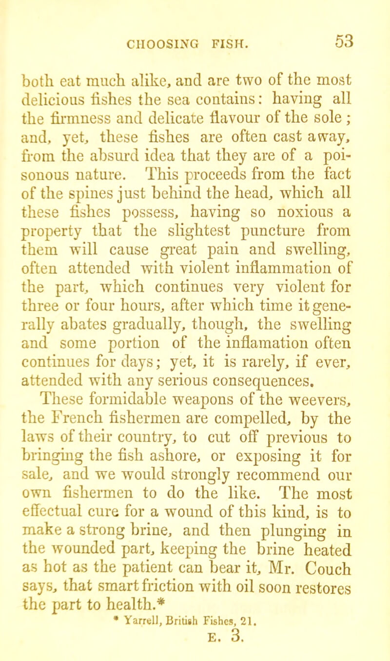 both eat much alike, and are two of the most delicious fishes the sea contains: having all the firmness and delicate flavour of the sole ; and, yet, these fishes are often cast away, from the absurd idea that they are of a poi- sonous nature. This proceeds from the fact of the spines just behind the head, which all these fishes possess, having so noxious a property that the slightest puncture from them will cause great pain and swelling, often attended with violent inflammation of the part, which continues very violent for three or four hours, after which time it gene- rally abates gradually, though, the swelling and some portion of the inflamation often continues for days; yet, it is rarely, if ever, attended with any serious consequences. These formidable weapons of the weevers, the French fishermen are compelled, by the laws of their country, to cut off previous to bringing the fish ashore, or exposing it for sale, and we would strongly recommend our own fishermen to do the like. The most effectual cure for a wound of this kind, is to make a strong brine, and then plunging in the wounded part, keeping the brine heated as hot as the patient can bear it, Mr. Couch says, that smart friction with oil soon restores the part to health.* • Yarrell, British Fishes, 21.