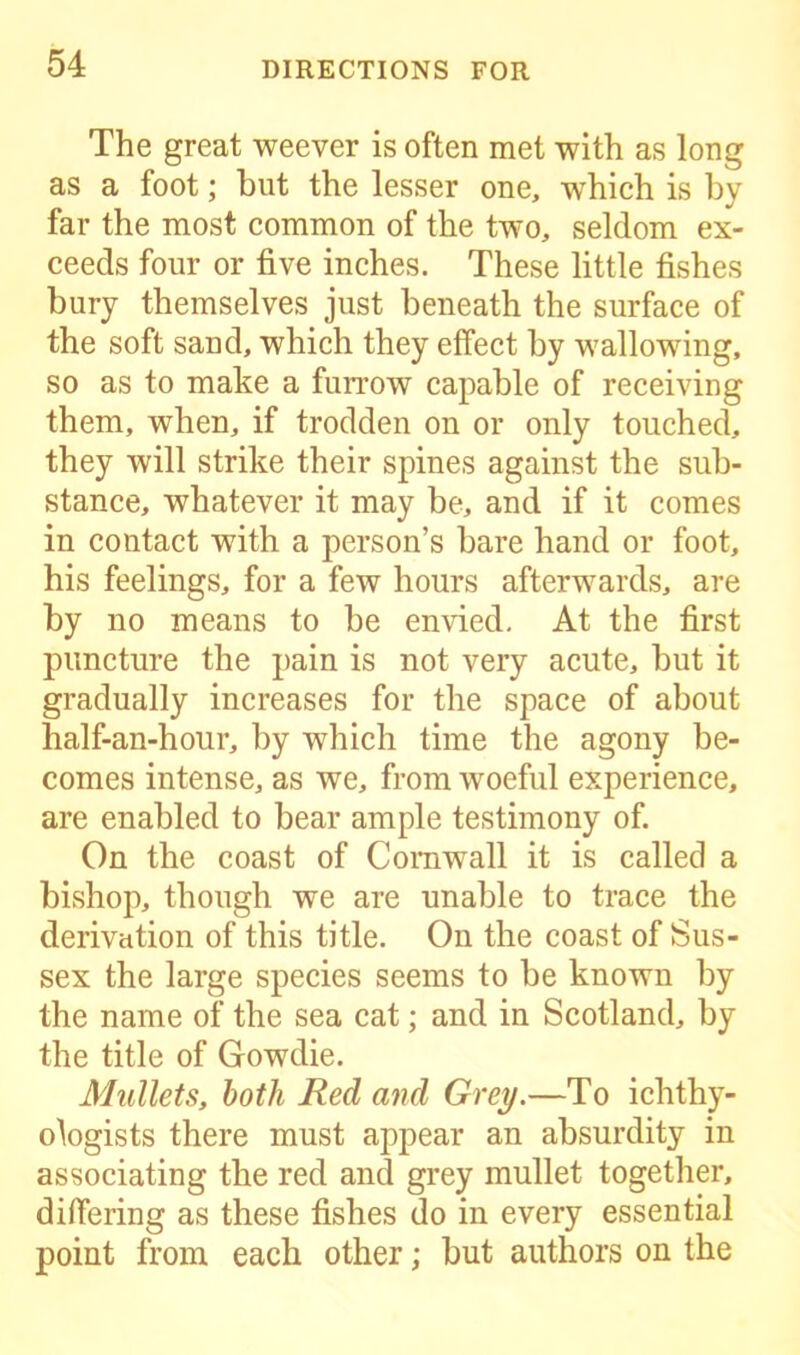 The great weever is often met with as long as a foot; hut the lesser one, which is by far the most common of the two, seldom ex- ceeds four or five inches. These little fishes bury themselves just beneath the surface of the soft sand, which they effect by wallowing, so as to make a furrow capable of receiving them, when, if trodden on or only touched, they will strike their spines against the sub- stance, whatever it may be, and if it comes in contact with a person’s bare hand or foot, his feelings, for a few hours afterwards, are by no means to be envied. At the first puncture the pain is not very acute, but it gradually increases for the space of about half-an-hour, by which time the agony be- comes intense, as we, from woeful experience, are enabled to bear ample testimony of. On the coast of Cornwall it is called a bishop, though we are unable to trace the derivation of this title. On the coast of Sus- sex the large species seems to be known by the name of the sea cat; and in Scotland, by the title of Gowdie. Mullets, both Red and Grey.—To ichthy- ologists there must appear an absurdity in associating the red and grey mullet together, differing as these fishes do in every essential point from each other; but authors on the