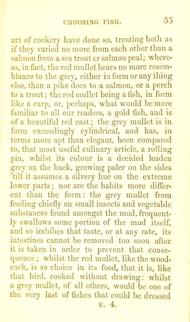 art of cookery have done so, treating both as if they varied no more from each other than a salmon from a sea trout cr salmon peal; where- as, in fact, the red mullet bears no more resem- blance to the grey, either in form or any thing else, than a pike does to a salmon, or a perch to a trout; the red mullet being a fish, in form like a carp, or, perhaps, what would be more familiar to all our readers, a gold fish, and is of a beautiful red cast; the grey mullet is in form exceedingly cylindrical, and has, in terms more apt than elegant, been compared to, that most useful culinary article, a rolling pin, whilst its colour is a decided leaden grey on the back, growing paler on the sides ’till it assumes a silvery hue on the extreme lower parts; nor are the habits more differ- ent than the form: the grey mullet from feeding chiefly on small insects and vegetable substances found amongst the mud, frequent- ly swallows some portion of the mud itself, and so imbibes that taste, or at any rate, its intestines cannot be removed too soon after it is taken in order to prevent that conse- quence ; whilst the red mullet, like the wood- cock, is so choice iu its food, that it is, like that bird, cooked without drawing; whilst a grey mullet, of all others, would be one of the very last of fishes that could be dressed