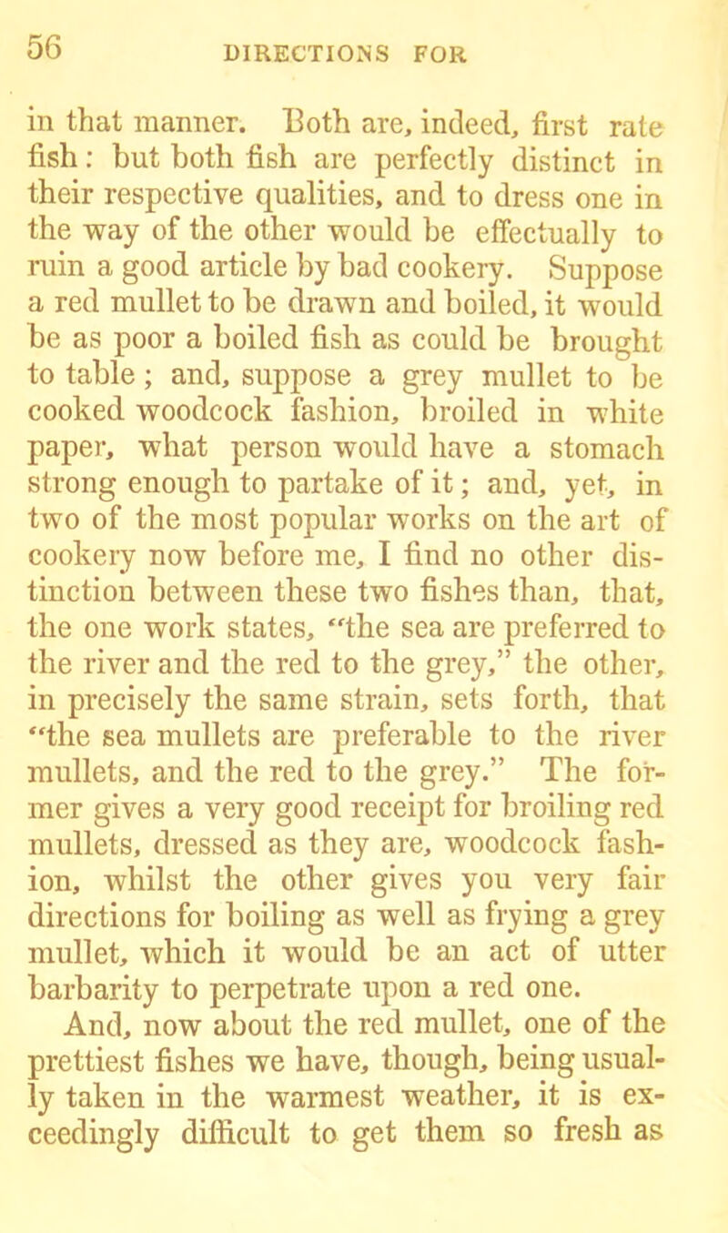 in that manner. Both are, indeed, first rate fish: but both fish are perfectly distinct in their respective qualities, and to dress one in the way of the other would be effectually to ruin a good article by bad cookery. Suppose a red mullet to be drawn and boiled, it would be as poor a boiled fish as could be brought to table; and, suppose a grey mullet to be cooked woodcock fashion, broiled in white paper, what person would have a stomach strong enough to partake of it; and, yet, in two of the most popular works on the art of cookery now before me, I find no other dis- tinction between these two fishes than, that, the one work states, “the sea are preferred to the river and the red to the grey,” the other, in precisely the same strain, sets forth, that “the sea mullets are preferable to the river mullets, and the red to the grey.” The for- mer gives a very good receipt for broiling red mullets, dressed as they are, woodcock fash- ion, whilst the other gives you very fair directions for boiling as well as frying a grey mullet, which it would be an act of utter barbarity to perpetrate upon a red one. And, now about the red mullet, one of the prettiest fishes we have, though, being usual- ly taken in the warmest weather, it is ex- ceedingly difficult to get them so fresh as