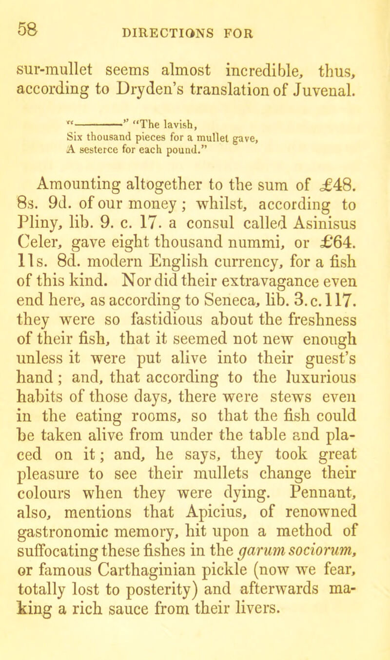 sur-mullet seems almost incredible, thus, according to Dry den’s translation of Juvenal. x< ” (‘The lavish, Six thousand pieces for a mullet gave, A sesterce for each pound.” Amounting altogether to the sum of <£48. 8s. 9d. of our money ; whilst, according to Pliny, lib. 9. c. 17. a consul called Asinisus Celer, gave eight thousand nummi, or £64. 11s. 8d. modern English currency, for a fish of this kind. Nor did their extravagance even end here, as according to Seneca, lib. 3. c. 117. they were so fastidious about the freshness of their fish, that it seemed not new enough unless it were put alive into their guest’s hand ; and, that according to the luxurious habits of those days, there were stews even in the eating rooms, so that the fish could be taken alive from under the table and pla- ced on it; and, he says, they took great pleasure to see their mullets change their colours when they were dying. Pennant, also, mentions that Apicius, of renowned gastronomic memory, hit upon a method of suffocating these fishes in the garum sociorum, or famous Carthaginian pickle (now wTe fear, totally lost to posterity) and afterwards ma- king a rich sauce from their livers.