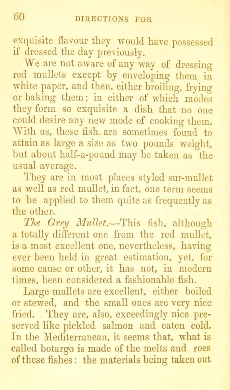 exquisite flavour they would have possessed if dressed the day previously. We are not aware of any way of dressing red mullets except by enveloping them in white paper, and then, either broiling, frying or baking them; in either of which modes they form so exquisite a dish that no one could desire any new mode of cooking them. With us, these fish , are sometimes found to attain as large a size as two pounds weight, but about half-a-pound may be taken as the usual average. They are in most places styled sur-mullet as well as red mullet, in fact, one term seems to be applied to them quite as frequently as the other. The Grey Mullet.—This fish, although a totally different one from the red mullet, is a most excellent one, nevertheless, having ever been held in great estimation, yet, for some cause or other, it has not, in modern times, been considered a fashionable fish. Large mullets are excellent, either boiled or stewed, and the small ones are very nice fried. They are, also, exceedingly nice pre- served like pickled salmon and eaten cold. In the Mediterranean, it seems that, what is called botargo is made of the melts and roes of these fishes: the materials being taken out