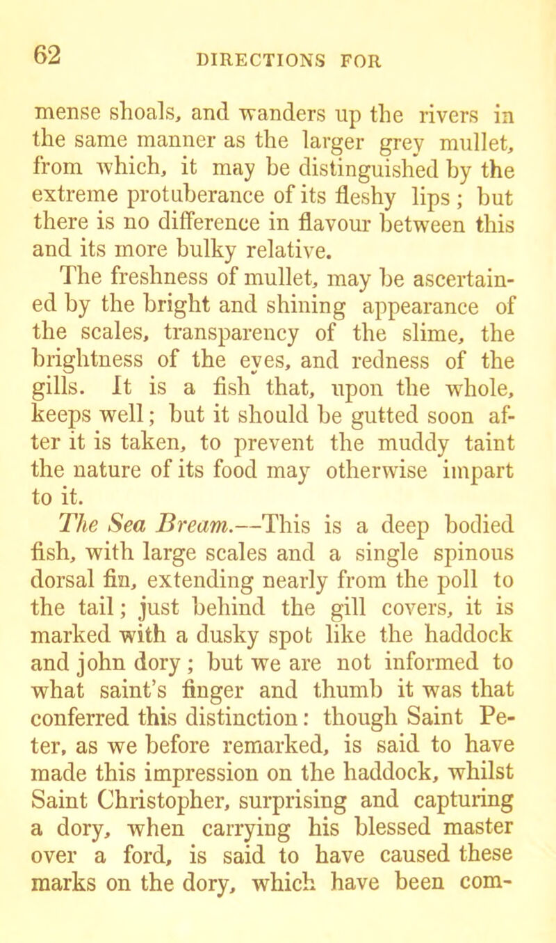 mense shoals, and wanders up the rivers in the same manner as the larger grey mullet, from which, it may be distinguished by the extreme protuberance of its fleshy lips ; but there is no difference in flavour between this and its more bulky relative. The freshness of mullet, may he ascertain- ed by the bright and shining appearance of the scales, transparency of the slime, the brightness of the eyes, and redness of the gills. It is a fish that, upon the whole, keeps well; but it should be gutted soon af- ter it is taken, to prevent the muddy taint the nature of its food may otherwise impart to it. The Sea Bream.—This is a deep bodied fish, with large scales and a single spinous dorsal fin, extending nearly from the poll to the tail; just behind the gill covers, it is marked with a dusky spot like the haddock and john dory ; but we are not informed to what saint’s finger and thumb it was that conferred this distinction: though Saint Pe- ter, as we before remarked, is said to have made this impression on the haddock, whilst Saint Christopher, surprising and capturing a dory, when carrying his blessed master over a ford, is said to have caused these marks on the dory, which have been com-