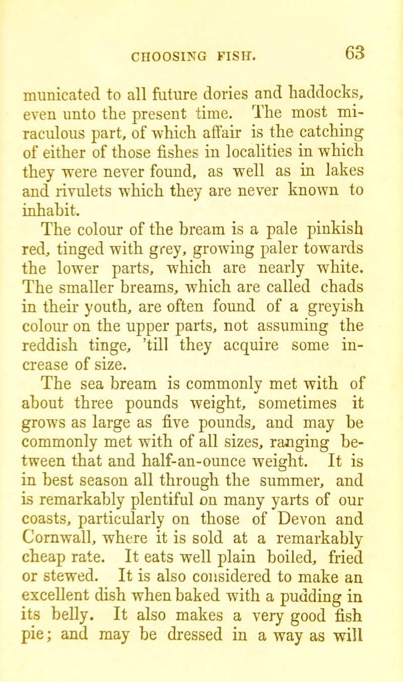 municated to all future dories and haddocks, even unto the present time. The most mi- raculous part, of which affair is the catching of either of those fishes in localities in which they were never found, as well as in lakes and rivulets which they are never known to inhabit. The colour of the bream is a pale pinkish red, tinged with grey, growing paler towards the lower parts, which are nearly white. The smaller breams, which are called chads in their youth, are often found of a greyish colour on the upper parts, not assuming the reddish tinge, ’till they acquire some in- crease of size. The sea bream is commonly met with of about three pounds weight, sometimes it grows as large as five pounds, and may be commonly met with of all sizes, ranging be- tween that and half-an-ounce weight. It is in best season all through the summer, and is remarkably plentiful on many yarts of our coasts, particularly on those of Devon and Cornwall, where it is sold at a remarkably cheap rate. It eats well plain boiled, fried or stewed. It is also considered to make an excellent dish when baked with a pudding in its belly. It also makes a very good fish pie; and may he dressed in a way as will