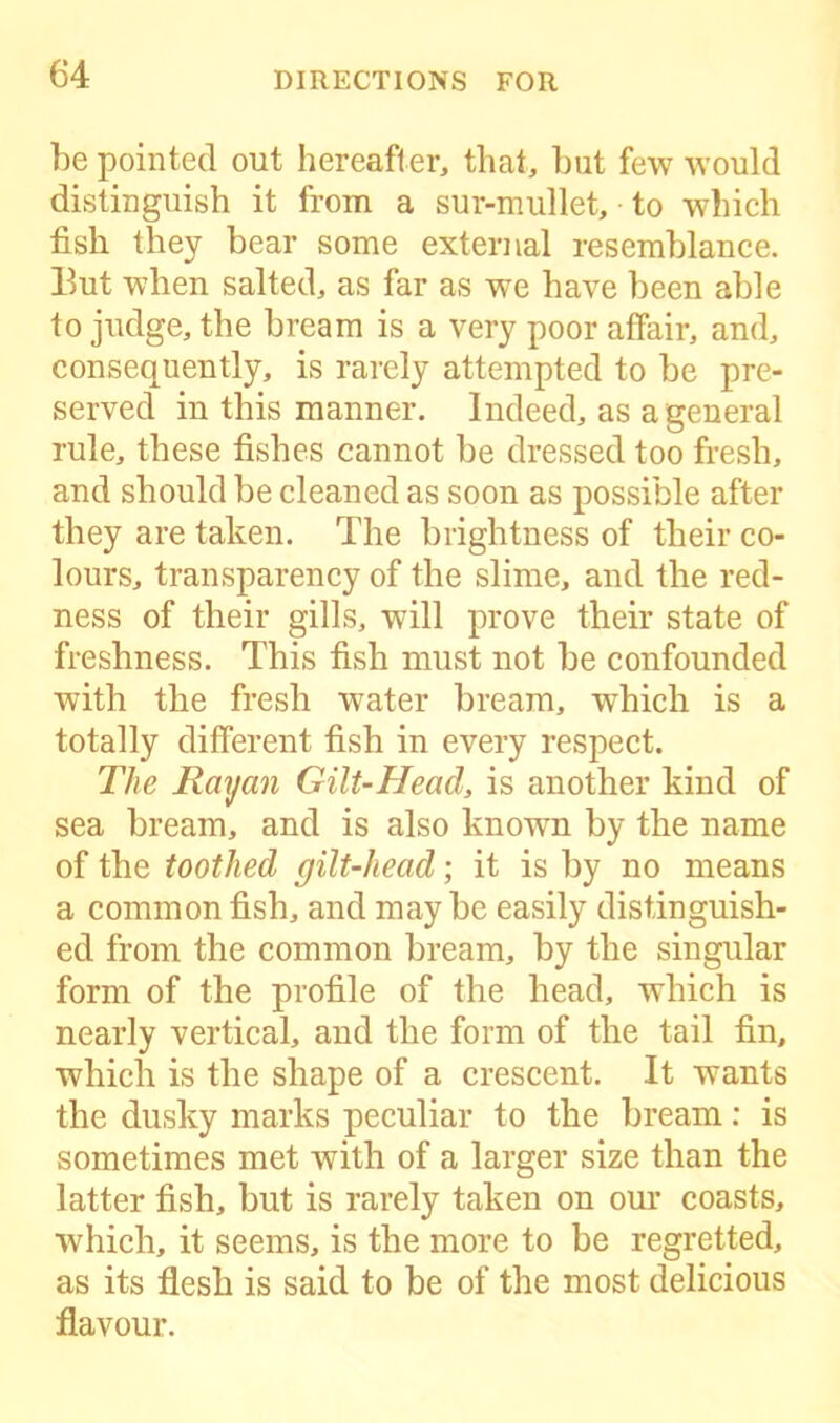 he pointed out hereafter, that, but few would distinguish it from a sur-mullet, to which fish they bear some external resemblance. Hut when salted, as far as we have been able to judge, the bream is a very poor affair, and, consequently, is rarely attempted to be pre- served in this manner. Indeed, as a general rule, these fishes cannot be dressed too fresh, and should be cleaned as soon as possible after they are taken. The brightness of their co- lours, transparency of the slime, and the red- ness of their gills, will prove their state of freshness. This fish must not be confounded with the fresh water bream, which is a totally different fish in every respect. The Rayan Gilt-Heacl, is another kind of sea bream, and is also known by the name of the toothed gilt-head; it is by no means a common fish, and maybe easily distinguish- ed from the common bream, by the singular form of the profile of the head, which is nearly vertical, and the form of the tail fin, which is the shape of a crescent. It wants the dusky marks peculiar to the bream: is sometimes met with of a larger size than the latter fish, but is rarely taken on our coasts, which, it seems, is the more to be regretted, as its flesh is said to be of the most delicious flavour.