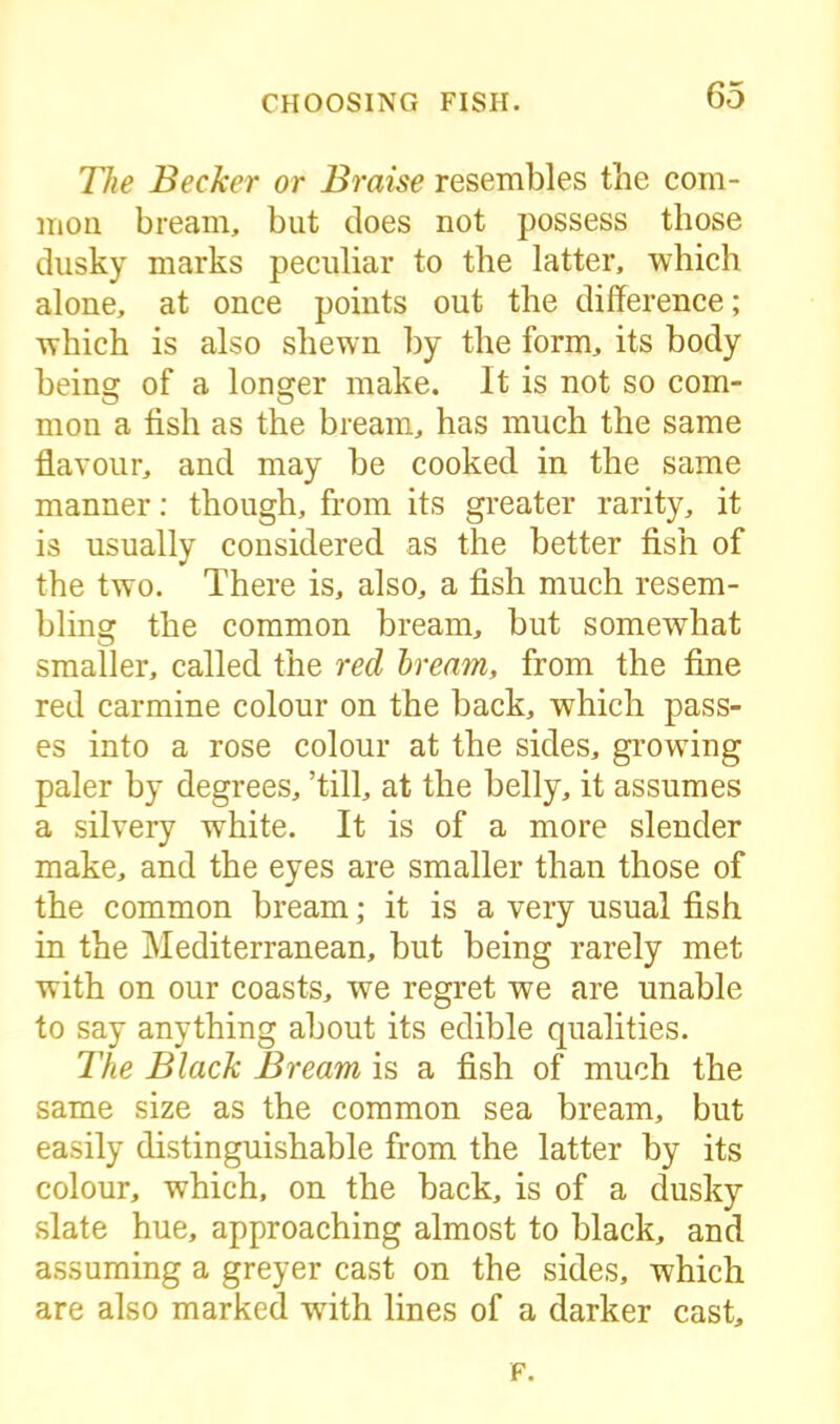 The Becker or Braise resembles the com- mon bream, but does not possess those dusky marks peculiar to the latter, which alone, at once points out the difference; which is also shewn by the form, its body beinsr of a lonsrer make. It is not so com- o O mon a fish as the bream, has much the same flavour, and may be cooked in the same manner: though, from its greater rarity, it is usually considered as the better fish of the two. There is, also, a fish much resem- bling the common bream, but somewhat smaller, called the red bream, from the fine red carmine colour on the back, which pass- es into a rose colour at the sides, growing paler by degrees, ’till, at the belly, it assumes a silvery white. It is of a more slender make, and the eyes are smaller than those of the common bream; it is a very usual fish in the Mediterranean, but being rarely met with on our coasts, we regret we are unable to say anything about its edible qualities. The Black Bream is a fish of much the same size as the common sea bream, but easily distinguishable from the latter by its colour, which, on the back, is of a dusky slate hue, approaching almost to black, and assuming a greyer cast on the sides, which are also marked writh lines of a darker cast. F.