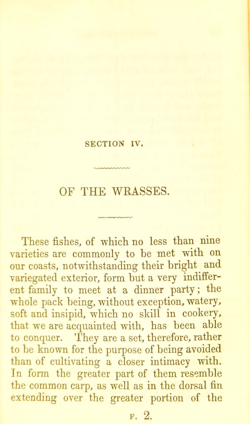 OF THE WRASSES. These fishes, of which no less than nine varieties are commonly to he met with on our coasts, notwithstanding their bright and variegated exterior, form but a very indiffer- ent family to meet at a dinner party; the whole pack being, without exception, watery, soft and insipid, which no skill in cookery, that we are accpiainted wfith, has been able to conquer. They are a set, therefore, rather to be known for the purpose of being avoided than of cultivating a closer intimacy with. In form the greater part of them resemble the common carp, as well as in the dorsal fin extending over the greater portion of the