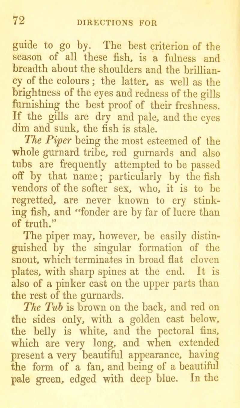 guide to go by. The best criterion of the season of all these fish, is a fulness and breadth about the shoulders and the brillian- cy of the colours; the latter, as well as the brightness of the eyes and redness of the gills furnishing the best proof of their freshness. If the gills are dry and pale, and the eyes dim and sunk, the fish is stale. The Piper being the most esteemed of the whole gurnard tribe, red gurnards and also tubs are frequently attempted to be passed off by that name; particularly by the fish vendors of the softer sex, who, it is to be regretted, are never known to cry stink- ing fish, and “fonder are by far of lucre than of truth.” The piper may, however, be easily distin- guished by the singular formation of the snout, which terminates in broad flat cloven plates, with sharp spines at the end. It is also of a pinker cast on the upper parts than the rest of the gurnards. The Tub is brown on the back, and red on the sides only, with a golden cast below, the belly is white, and the pectoral fins, which are very long, and when extended present a very beautiful appearance, having the form of a fan, and being of a beautiful pale green, edged with deep blue. In the
