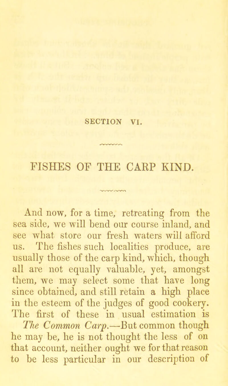 FISHES OF THE CARP KIND. And now, for a time, retreating from the sea side, we will bend our course inland, and see what, store our fresh waters will afford us. The fishes such localities produce, are usually those of the carp kind, which, though all are not equally valuable, yet, amongst them, we may select some that have long since obtained, and still retain a high place in the esteem of the judges of good cookery. The first of these in usual estimation is The Common Carp.—But common though he may be, he is not thought the less of on that account, neither ought we for that reason to be less particular in our description of