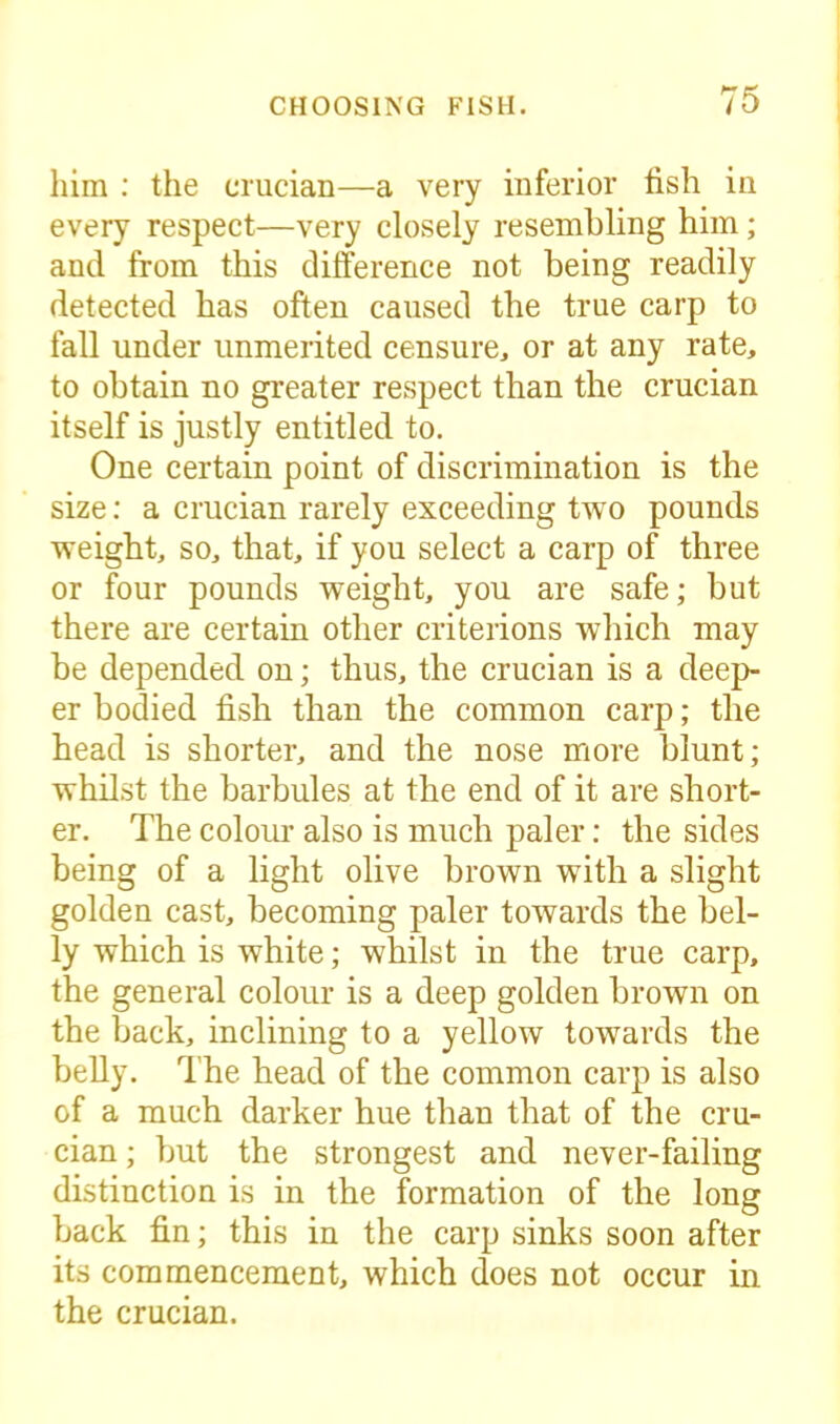 him : the crucian—a very inferior fish in every respect—very closely resembling him; and from this difference not being readily detected has often caused the true carp to fall under unmerited censure, or at any rate, to obtain no greater respect than the crucian itself is justly entitled to. One certain point of discrimination is the size: a crucian rarely exceeding two pounds weight, so, that, if you select a carp of three or four pounds weight, you are safe; but there are certain other criterions which may be depended on; thus, the crucian is a deep- er bodied fish than the common carp; the head is shorter, and the nose more blunt; whilst the barbules at the end of it are short- er. The colour also is much paler: the sides being of a light olive brown with a slight golden cast, becoming paler towards the bel- ly which is white; whilst in the true carp, the general colour is a deep golden brown on the back, inclining to a yellow towards the belly. The head of the common carp is also of a much darker hue than that of the cru- cian ; but the strongest and never-failing distinction is in the formation of the long back fin; this in the carp sinks soon after its commencement, which does not occur in the crucian.