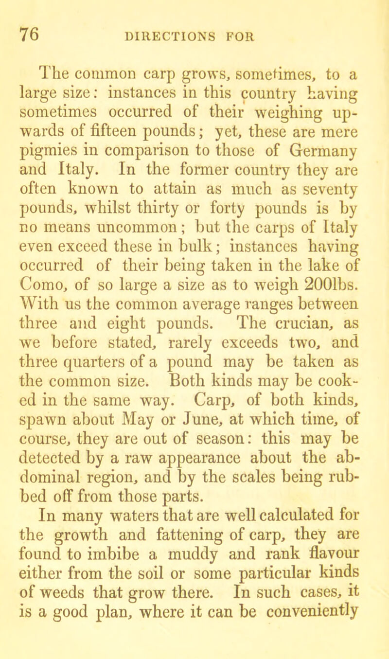 The common carp grows, sometimes, to a large size: instances in this country having sometimes occurred of their weighing up- wards of fifteen pounds; yet, these are mere pigmies in comparison to those of Germany and Italy. In the former country they are often known to attain as much as seventy pounds, whilst thirty or forty pounds is by no means uncommon; but the carps of Italy even exceed these in bulk; instances having occurred of their being taken in the lake of Como, of so large a size as to weigh 2001bs. With us the common average ranges between three and eight pounds. The crucian, as we before stated, rarely exceeds two, and three quarters of a pound may be taken as the common size. Both kinds may be cook- ed in the same way. Carp, of both kinds, spawn about May or June, at which time, of course, they are out of season: this may be detected by a raw appearance about the ab- dominal region, and by the scales being rub- bed off from those parts. In many waters that are well calculated for the growth and fattening of carp, they are found to imbibe a muddy and rank flavour either from the soil or some particular kinds of weeds that grow there. In such cases, it is a good plan, where it can be conveniently