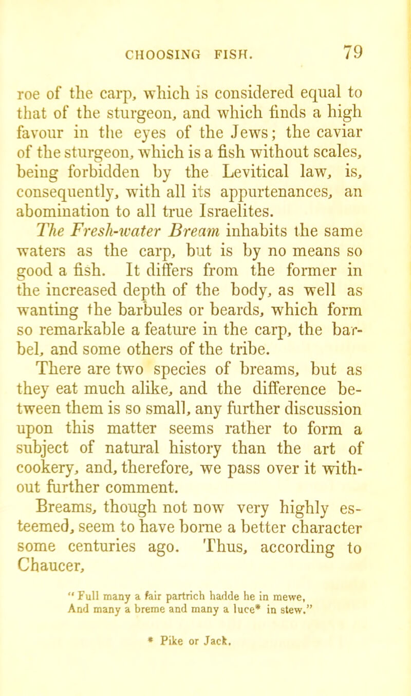 roe of the carp, which is considered equal to that of the sturgeon, and which finds a high favour in the eyes of the Jews; the caviar of the sturgeon, which is a fish without scales, being forbidden by the Levitical law, is, consequently, with all its appurtenances, an abomination to all true Israelites. The Fresh-water Bream inhabits the same waters as the carp, but is by no means so good a fish. It differs from the former in the increased depth of the body, as well as wanting the barbules or beards, which form so remarkable a feature in the carp, the bar- bel, and some others of the tribe. There are two species of breams, but as they eat much alike, and the difference be- tween them is so small, any further discussion upon this matter seems rather to form a subject of natural history than the art of cookery, and, therefore, we pass over it with- out further comment. Breams, though not now very highly es- teemed, seem to have borne a better character some centuries ago. Thus, according to Chaucer, “ Full many a fair partrich harlde he in mewe, And many a breme and many a luce* in stew.” * Pike or Jack.