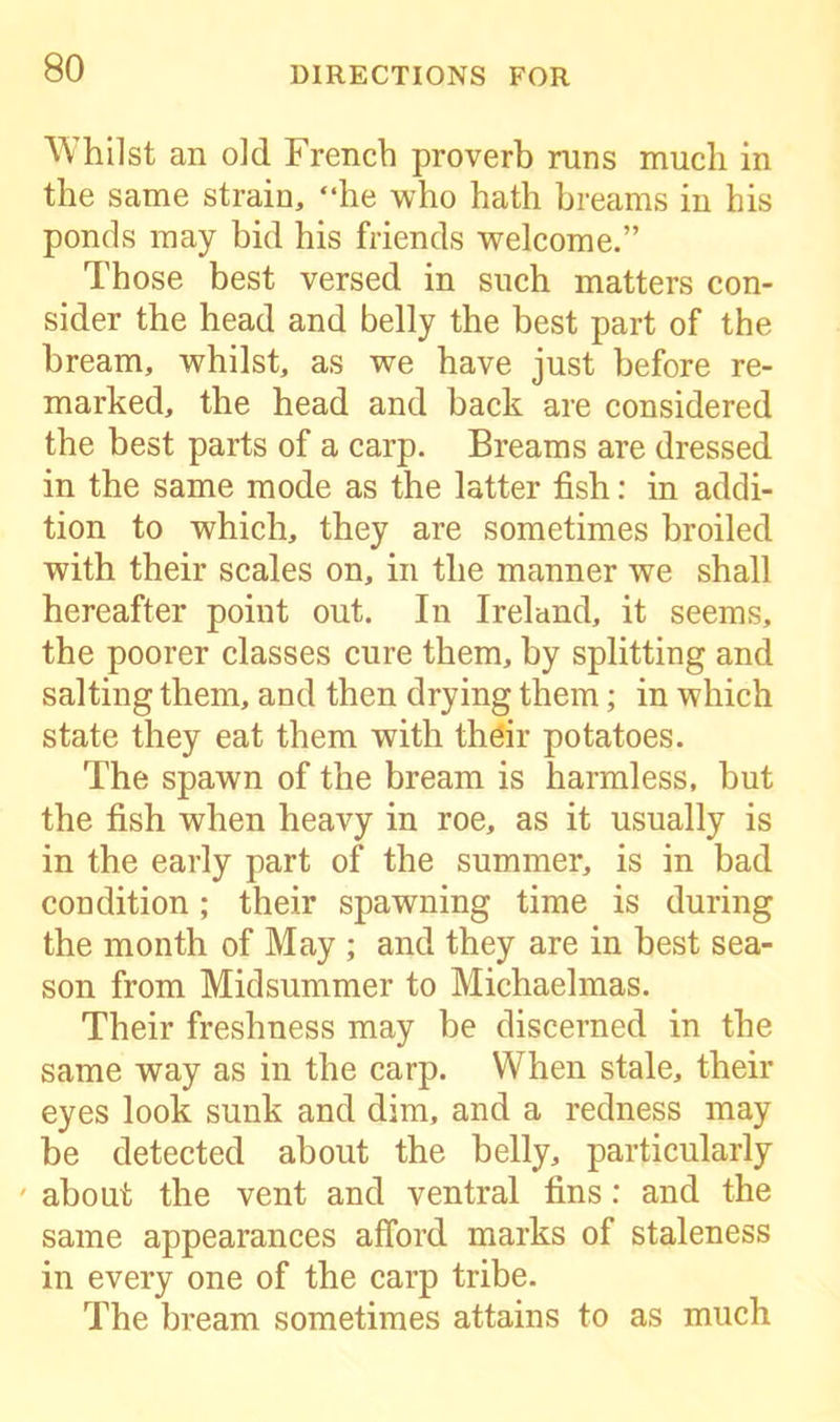 Whilst an old French proverb runs much in the same strain, “he who hath breams in his ponds may bid his friends welcome.” Those best versed in such matters con- sider the head and belly the best part of the bream, whilst, as we have just before re- marked, the head and back are considered the best parts of a carp. Breams are dressed in the same mode as the latter fish: in addi- tion to which, they are sometimes broiled with their scales on, in the manner we shall hereafter point out. In Ireland, it seems, the poorer classes cure them, by splitting and salting them, and then drying them; in which state they eat them with their potatoes. The spawn of the bream is harmless, but the fish when heavy in roe, as it usually is in the early part of the summer, is in bad condition; their spawning time is during the month of May ; and they are in best sea- son from Midsummer to Michaelmas. Their freshness may be discerned in the same way as in the carp. When stale, their eyes look sunk and dim, and a redness may be detected about the belly, particularly ' about the vent and ventral fins: and the same appearances afford marks of staleness in every one of the carp tribe. The bream sometimes attains to as much