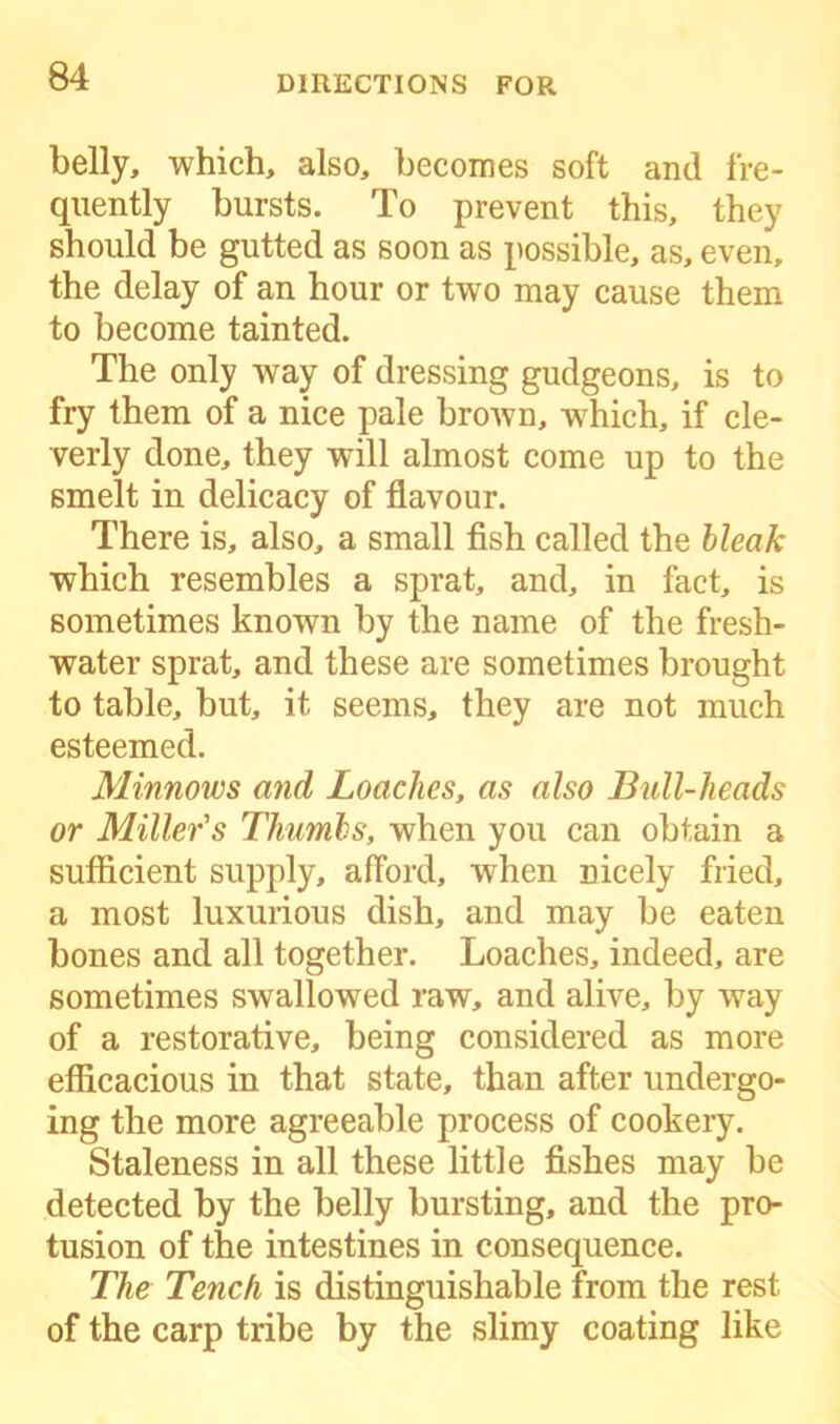 belly, which, also, becomes soft and fre- quently bursts. To prevent this, they should be gutted as soon as possible, as, even, the delay of an hour or two may cause them to become tainted. The only way of dressing gudgeons, is to fry them of a nice pale brown, which, if cle- verly done, they will almost come up to the smelt in delicacy of flavour. There is, also, a small fish called the bleak which resembles a sprat, and, in fact, is sometimes known by the name of the fresh- water sprat, and these are sometimes brought to table, but, it seems, they are not much esteemed. Minnows and Loaches, as also Bull-heads or Miller's Thumbs, when you can obtain a sufficient supply, afford, when nicely fried, a most luxurious dish, and may be eaten bones and all together. Loaches, indeed, are sometimes swallowed raw, and alive, by way of a restorative, being considered as more efficacious in that state, than after undergo- ing the more agreeable process of cookery. Staleness in all these little fishes may be detected by the belly bursting, and the pro- tusion of the intestines in consequence. The Tench is distinguishable from the rest of the carp tribe by the slimy coating like