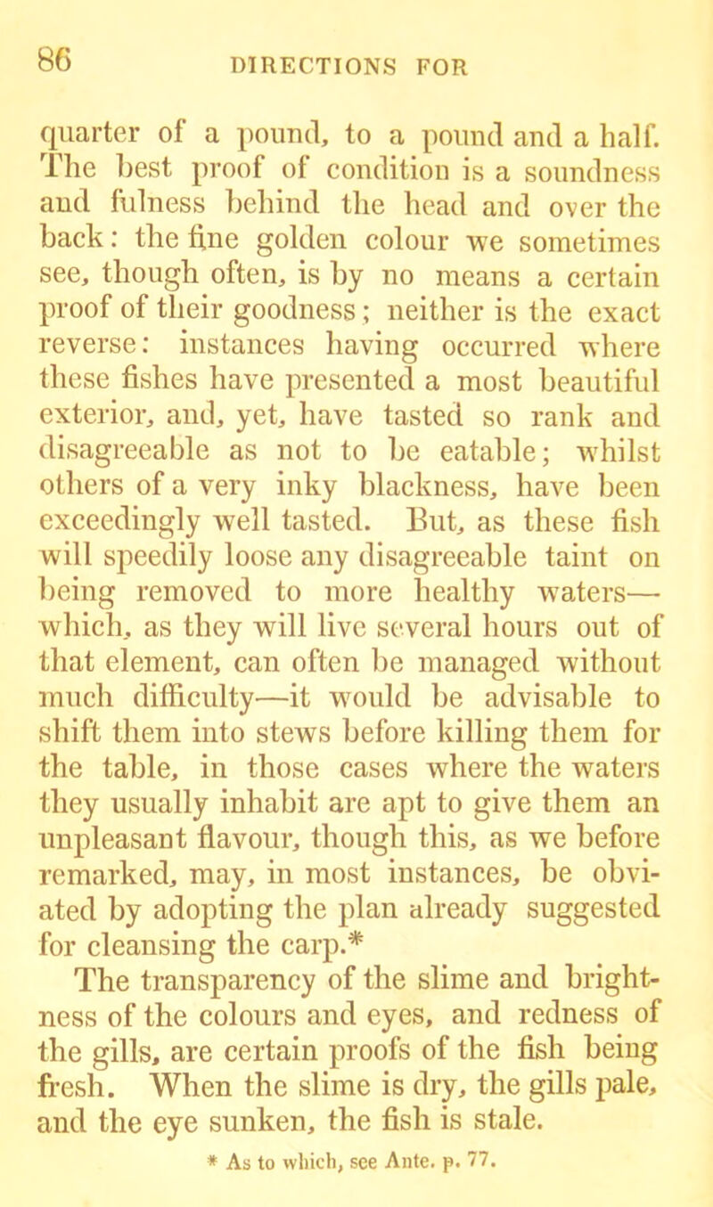 quarter of a pound, to a pound and a half. The best proof of condition is a soundness and fulness behind the head and over the back: the fine golden colour we sometimes see, though often, is by no means a certain proof of their goodness; neither is the exact reverse: instances having occurred where these fishes have presented a most beautiful exterior, and, yet, have tasted so rank and disagreeable as not to be eatable; whilst others of a very inky blackness, have been exceedingly well tasted. But, as these fish will speedily loose any disagreeable taint on being removed to more healthy waters— which, as they will live several hours out of that element, can often be managed without much difficulty—it would be advisable to shift them into stews before killing them for the table, in those cases where the waters they usually inhabit are apt to give them an unpleasant flavour, though this, as we before remarked, may, in most instances, be obvi- ated by adopting the plan already suggested for cleansing the carp.* The transparency of the slime and bright- ness of the colours and eyes, and redness of the gills, are certain proofs of the fish being fresh. When the slime is dry, the gills pale, and the eye sunken, the fish is stale.