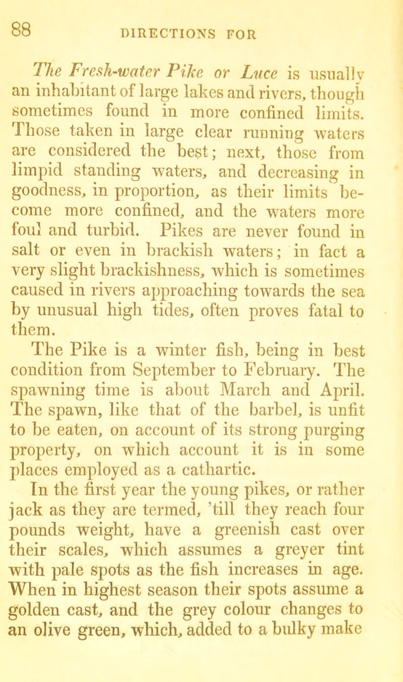 The Fresh-water Pihe or Luce is usually an inhabitant of large lakes and rivers, though sometimes found in more confined limits. Those taken in large clear running waters are considered the best; next, those from limpid standing waters, and decreasing in goodness, in proportion, as their limits be- come more confined, and the waters more foul and turbid. Pikes are never found in salt or even in brackish waters; in fact a very slight brackishness, which is sometimes caused in rivers approaching towards the sea by unusual high tides, often proves fatal to them. The Pike is a winter fish, being in best condition from September to February. The spawning time is about March and April. The spawn, like that of the barbel, is unfit to be eaten, on account of its strong purging property, on which account it is in some places employed as a cathartic. In the first year the young pikes, or rather jack as they are termed, ’till they reach four pounds weight, have a greenish cast over their scales, which assumes a greyer tint with pale spots as the fish increases in age. When in highest season their spots assume a golden cast, and the grey colour changes to an olive green, which, added to a bulky make