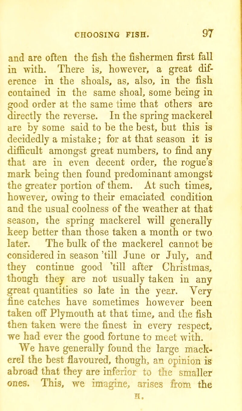 and are often the fish the fishermen first fall in with. There is, however, a great dif- erence in the shoals, as, also, in the fish contained in the same shoal, some being in good order at the same time that others are directly the reverse. In the spring mackerel are by some said to be the best, but this is decidedly a mistake; for at that season it is difficult amongst great numbers, to find any that are in even decent order, the rogue’s mark being then found predominant amongst the greater portion of them. At such times, however, owing to their emaciated condition and the usual coolness of the weather at that season, the spring mackerel will generally keep better than those taken a month or two later. The bulk of the mackerel cannot be considered in season ’till June or July, and they continue good ’till after Christmas, though they are not usually taken in any great quantities so late in the year. Very fine catches have sometimes however been taken off Plymouth at that time, and the fish then taken were the finest in every respect, we had ever the good fortune to meet with. We have generally found the large mack- erel the best flavoured, though, an opinion is abroad that they are inferior to the smaller ones. This, we imagine, arises from the H.